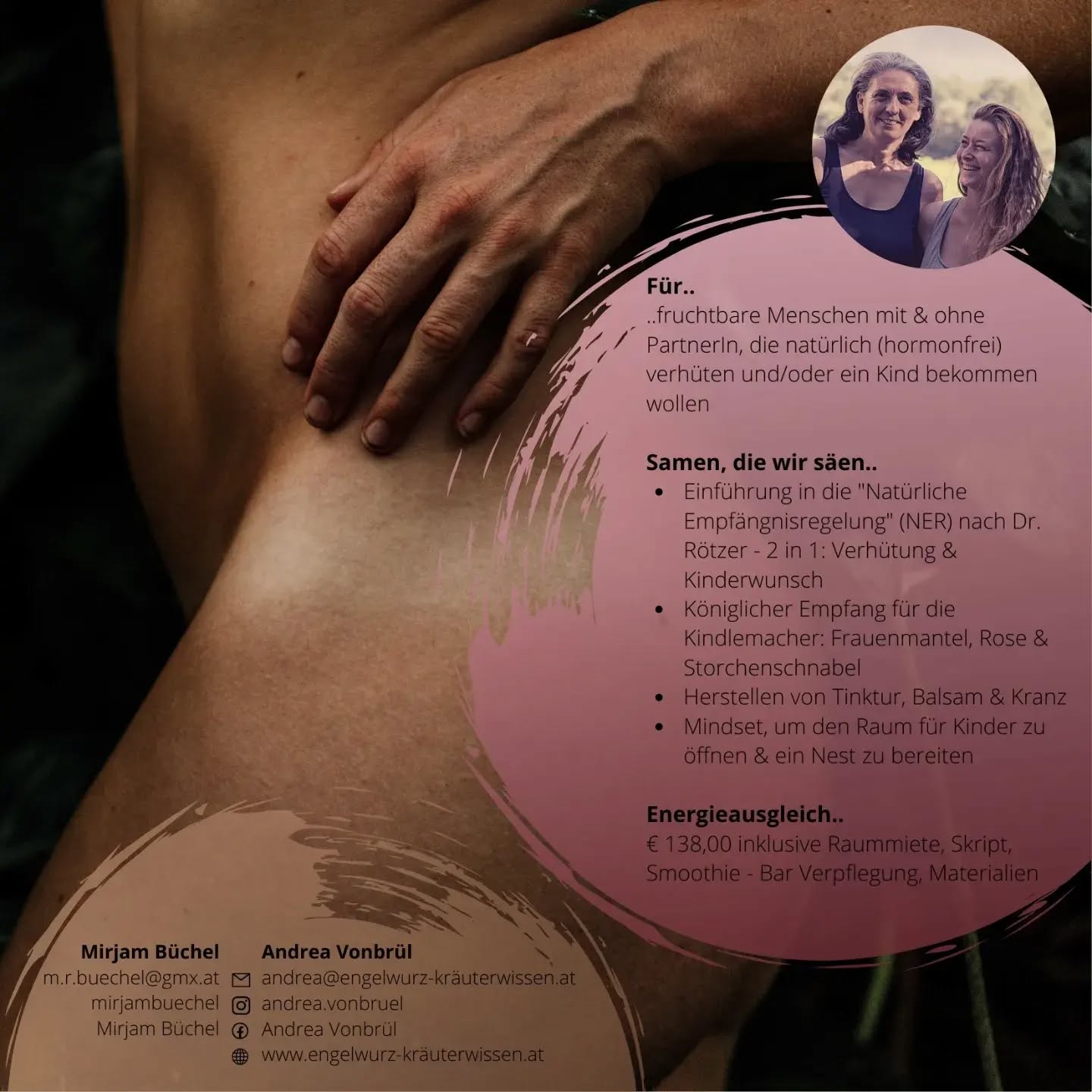 RAUM für VIER FRAUEN, die sich mit einem oder beiden der Thematiken 'Schwanger werden und eine Familie gründen' oder 'natürlicher Empfängnisregelung anstatt hormoneller Verhütung' und damit verbundenen Themen wie Sternenkinder, Weiblichkeit und zyklische Ernährung, beschäftigen wollen.
Das Skript ist wieder umfangreich geworden und es warten viele Impulse, Denk- und "Fühlanstöße" und handfeste Übungen, die wir gemeinsam praktizieren werden.
Ziel dieses Workshops ist es euch am Samstagabend mit Zuversicht im Herzen, einem Bündel an leicht umsetzbaren Tools in der Hand und einem expandierten Mindset zu verabschieden.
Wenn zumindest eines der oben aufgezählten Themen mit dir resonieren, bist du hier richtig und dann freuen wir uns, dich in unserer feinen Runde begrüßen zu dürfen.
Bei Fragen und zur Anmeldung einfach eine Nachricht schreiben, anrufen oder eine Brieftaube schicken 😉