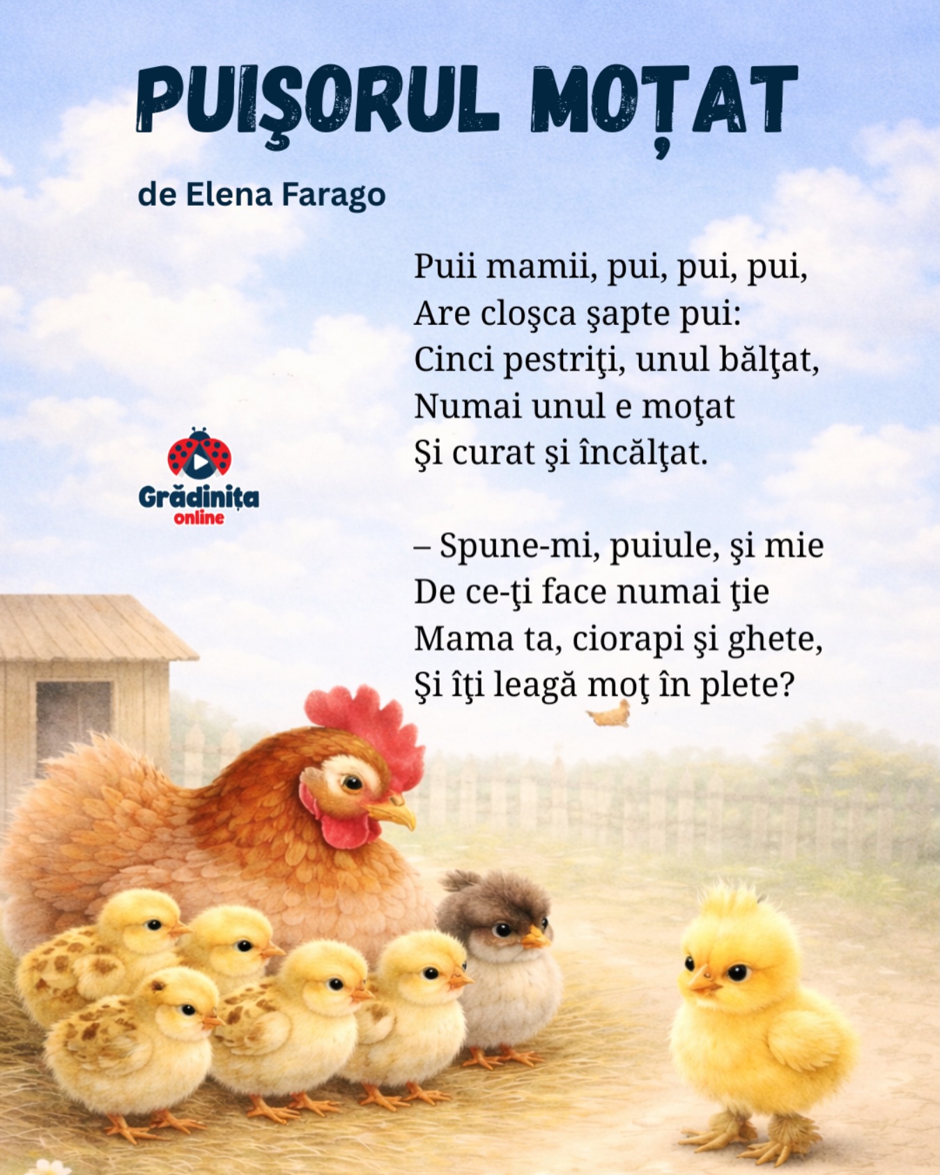 Puișorul moțat (fragment)
de Elena Farago
Puii mamii, pui, pui, pui,
Are cloşca şapte pui:
Cinci pestriţi, unul bălţat,
Numai unul e moţat
Şi curat şi încălţat.
– Spune-mi, puiule, şi mie
De ce-ţi face numai ţie
Mama ta, ciorapi şi ghete,
Şi îţi leagă moţ în plete?
#poezii #poeziicopii #gradinitaonline