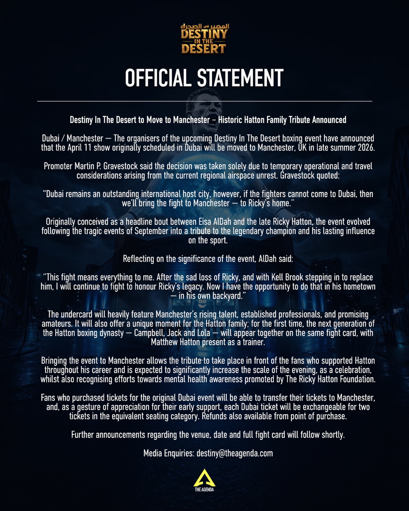 OFFICIAL STATEMENT
Destiny In The Desert Moves to Manchester 📢🥊
The upcoming ‘Destiny In The Desert’ event is moving to Ricky Hatton’s home turf this late summer. Due to the current regional situation, the decision has been made to relocate the show from Dubai to Manchester.
While the location has changed, the mission remains the same: honoring the incredible legacy of the late Ricky Hatton.
We’re bringing the fight home to his backyard. 🇬🇧✨
This event will also offer a historic moment for the Hatton family; for the first time, the next generation of the boxing dynasty — Campbell, Jack, and Lola — will appear together on the same fight card, with Matthew Hatton leading the way as trainer.
🎟️ Dubai tickets can be exchanged for two tickets in Manchester, or a full refund is available at the point of purchase.
Stay tuned for official venue and date announcements coming shortly.
#DestinyInTheDesert #RickyHatton #BoxingTribute #BoxingNews #TheAgenda