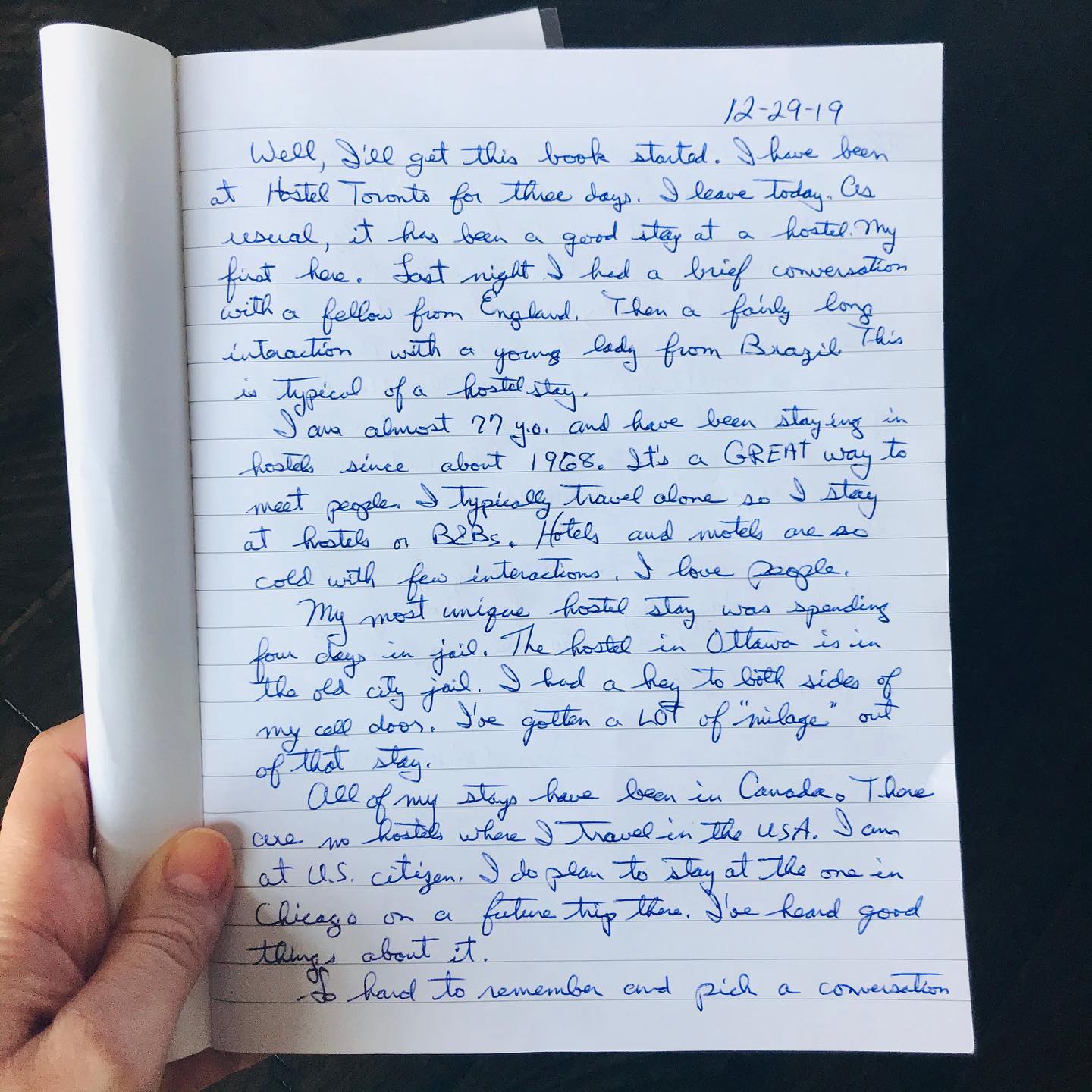 “12-29-19
Well I’ll get this book started. I have been at Hostel Toronto for three days. I leave today. As usual it has been a good stay at the hostel. My first stay here. Last night I had a brief conversation with a fellow from England. Then a fairly long interaction with a young lady from Brazil, this is typical of a hostel stay.
I have almost 77 y.o. and have been staying in hostels since about 1968. It’s a great way to meet people. I typically travel alone so I stay at hostels or B&Bs. Hotels and motels are so cold with few interactions. I love people.
My most unique hostel stay was spending four days in jail. The hostel in Ottawa is in the old city jail. I had a key to both sides of my cell door. I’ve gotten a lot of “milage” out of that stay.
All of my stays have been in Canada. There are no hostels where I travel in the USA. I am a US citizen. I do plan to stay at the one in Chicago on a future trip there. I've heard good things about it. …
Hostels used to be primarily for youth, I think. Today, they are for those young at heart and open to new experiences, people, and places.” Dale
Grand Blanc, Michigan.
#handwritten #stories #travel #michigan #traveler #hostellife #torontotravel #torontotravelblogger