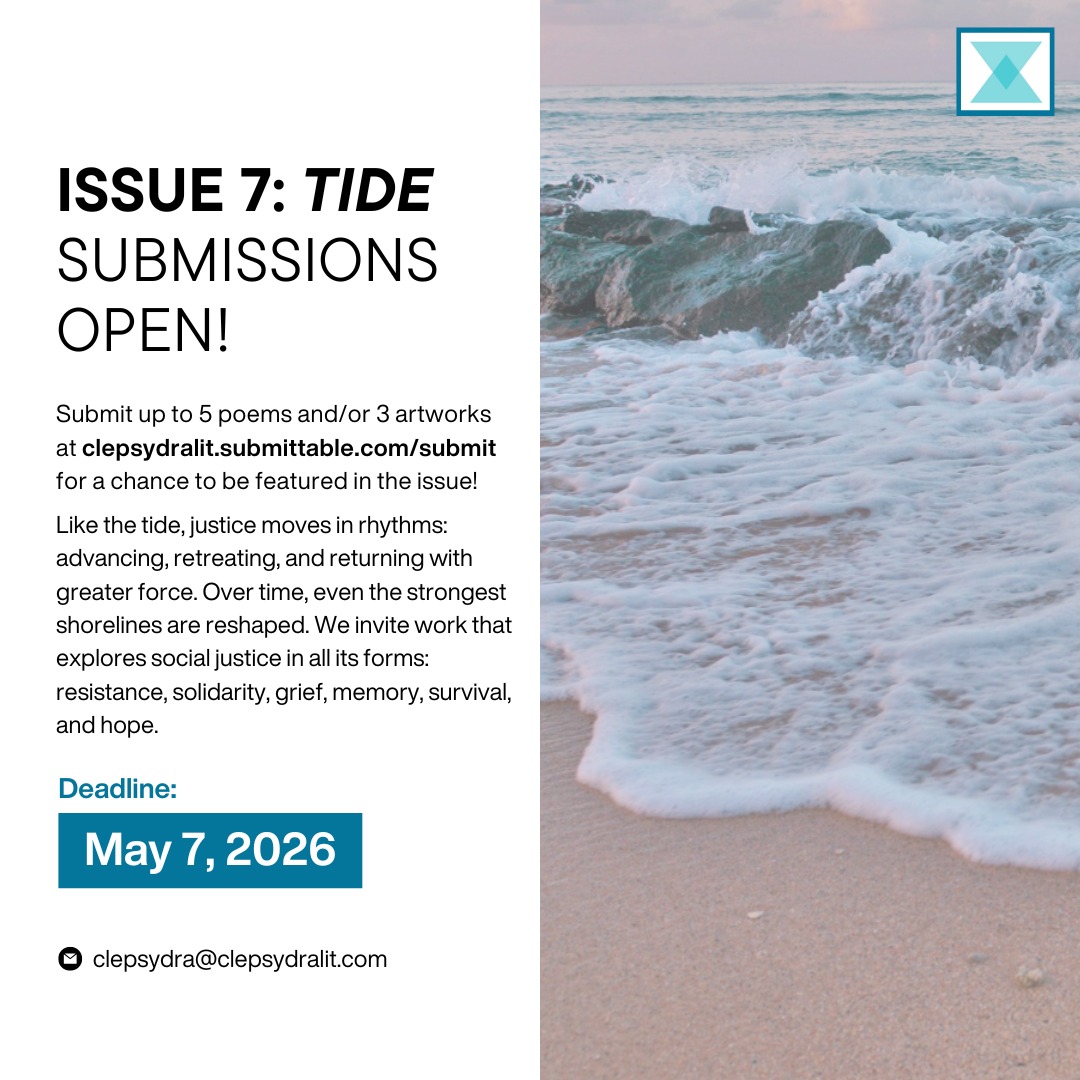 Issue 7: TIDE Submissions OPEN!
We're excited to announce an open submission call for our seventh issue, Tide!
Change rarely happens in a single moment. It gathers slowly—through voices raised, truths uncovered, and people refusing to be pulled under. Like the tide, justice moves in rhythms: advancing, retreating, and returning with greater force. Over time, even the strongest shorelines are reshaped.
We invite work that explores social justice in all its forms: resistance, solidarity, grief, memory, survival, and hope.
Submissions are due May 7, 2026.
Click the link in bio to submit or access below!
https://clepsydralit.submittable.com/submit
Email clepsydra@clepsydralit.com with any inquiries!