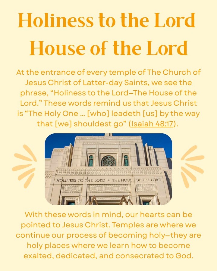 At the entrance of every temple of The Church of Jesus Christ of Latter-day Saints is engraved "Holiness to the Lord -- The House of the Lord."
Anciently, the word “holy” referred to something that was set apart for a sacred purpose. In other words, holy temples are sacred places reserved for worshiping God and continuing our process to becoming holy.
The temples of this Church are precisely as proclaimed. These sacred buildings are built for our use, and within their walls sacred and saving ordinances are performed. But there should be no doubt as to whose house it really is. By requiring exacting standards of construction down to the smallest of details, we not only show our love and respect for the Lord Jesus Christ, but we also hold out to all observers that we honor and worship Him whose house it is.
How have you felt each time you have entered a temple and are able to look up and read: "Holiness to the Lord -- The House of the Lord?” Please comment below and share your thoughts.
For more info, visit: churchofjesuschrist.org/temples