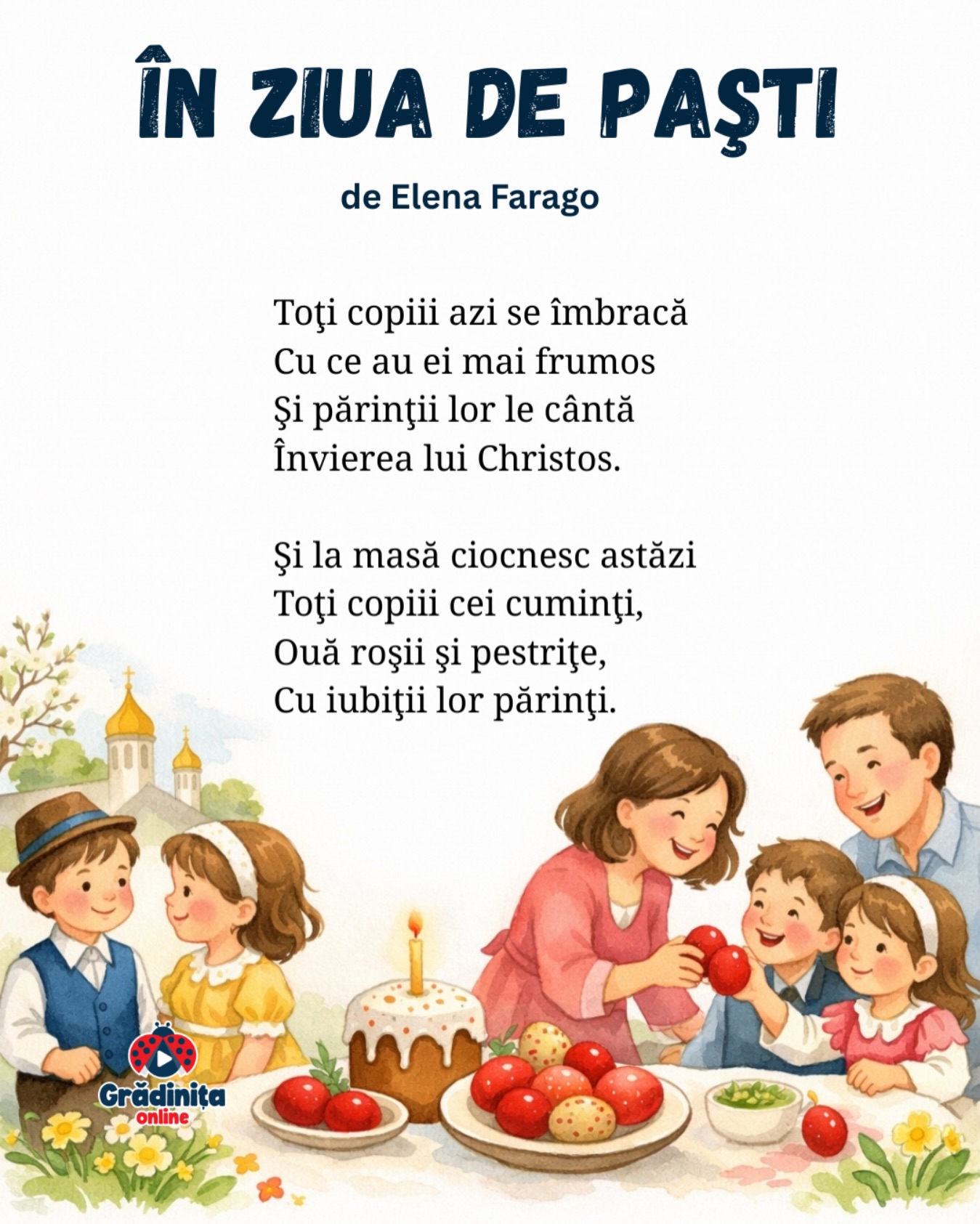 În ziua de Paști
(fragment)
de Elena Farago
Toţi copiii azi se îmbracă
Cu ce au ei mai frumos
Şi părinţii lor le cântă
Învierea lui Christos.
Şi la masă ciocnesc astăzi
Toţi copiii cei cuminţi,
Ouă roşii şi pestriţe,
Cu iubiţii lor părinţi.
#poezie #poeziicopii #paste #gradinitaonline