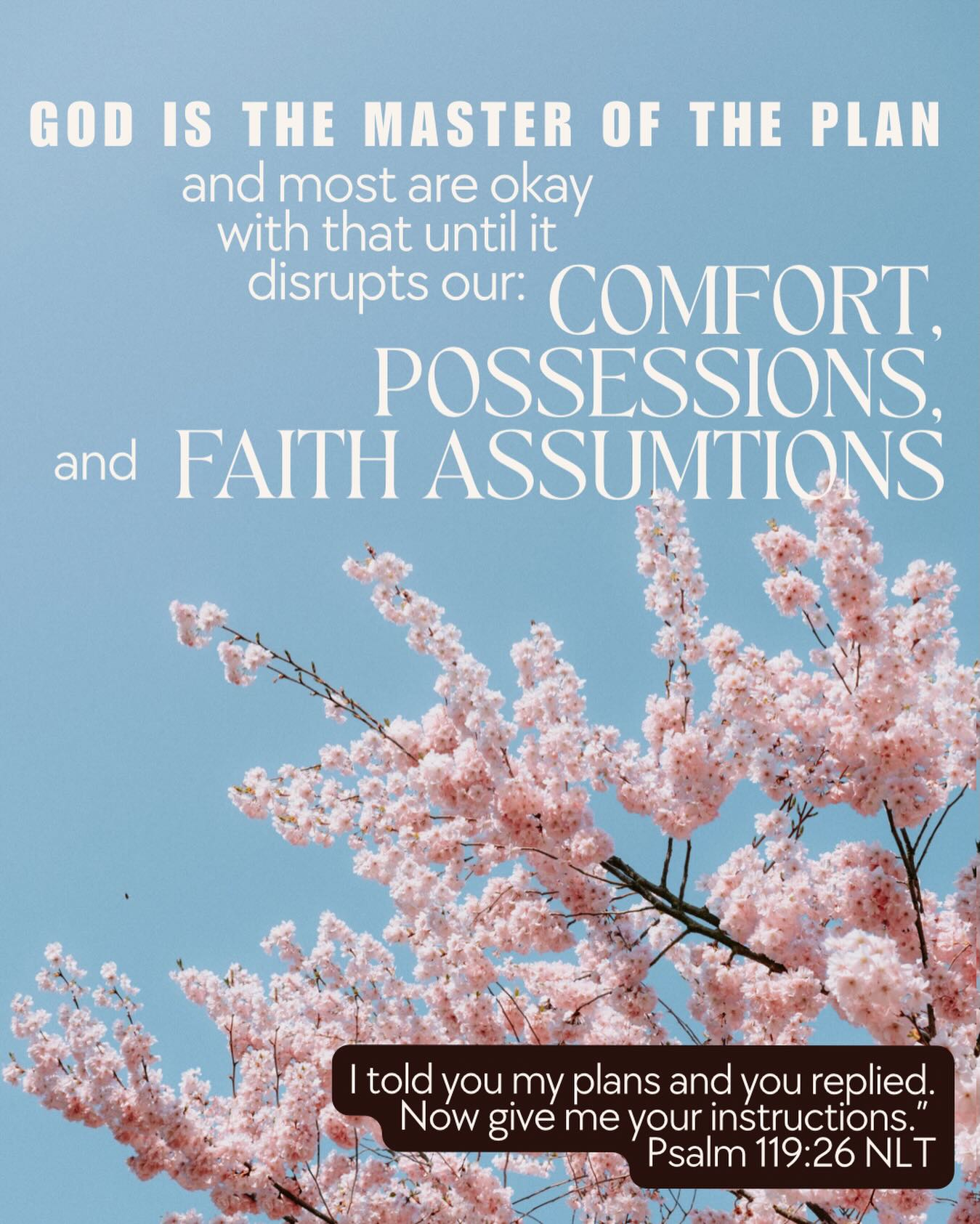 God is the Master of the plan for our lives and most are okay with that until it disrupts our: Comfort, Possessions and Faith Assumptions.
If God is making the changes in our lives then He is the master of the plan for our lives. Trust Him if you’re following His plan – even if it disrupts something’s. He sees, he knows and he’s still in control.
“I told you my plans and you replied.
Now give me your instructions.”
Psalm 119:26 NLT