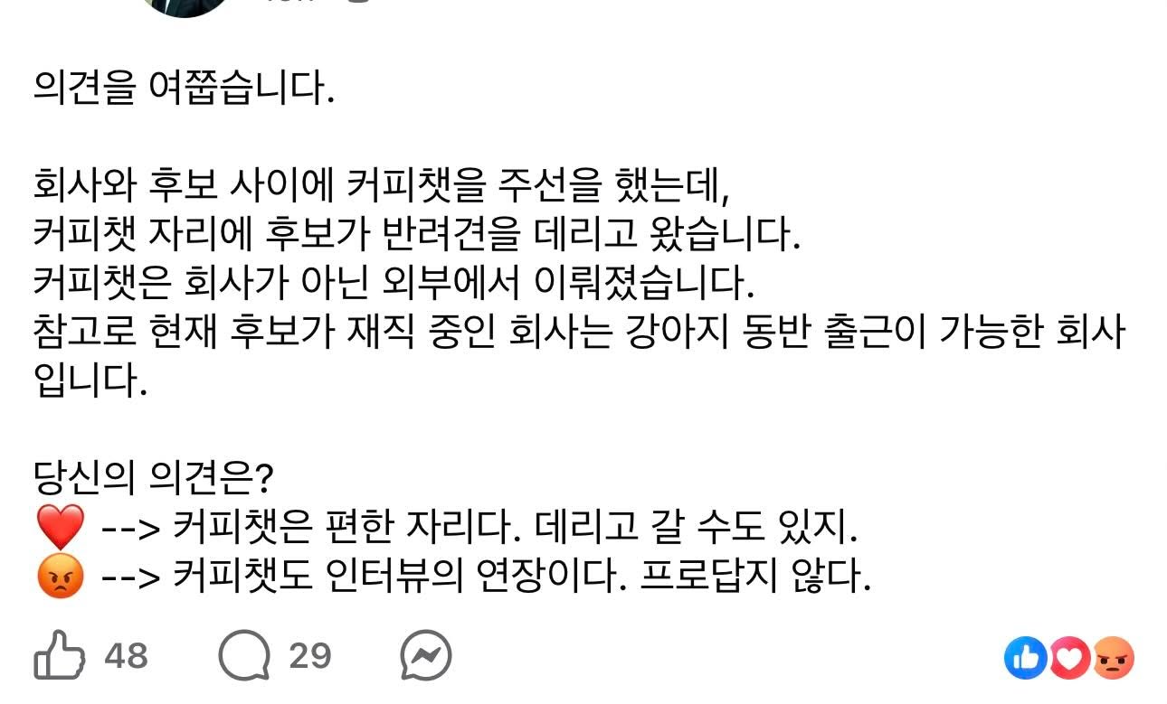 May be an image of text that says '의견을 여줍습니다. 회사와 후보 사이에 커피책을 주선을 했는데, 커피캣 자리에 후보가 반려견을 데리고 왔습니다. 커피책은 회사가 아닌 외부에서 이뤄졌습니다. 참고로 현재 후보가 재직 중인 회사는 강아지 동반 출근이 가능한 회사 입니다. 당신의 의견은? --> 커피캣은 편한 자리다. 데리고 갈 수도 있지. --> 커피캣도 인터뷰의 연장이다. 프로답지 않다. 48 29'