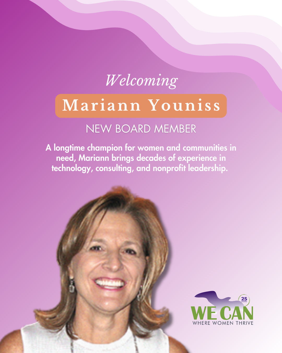 We are so excited to welcome Mariann Youniss to the WE CAN board of directors. 🎉
Mariann brings decades of experience in technology, management consulting, and nonprofit leadership. She spent over 25 years at Rocket Software in roles spanning programming, sales, and community relations, and previously consulted at American Management Systems and PricewaterhouseCoopers. A Tufts University alumna, she currently serves as Vice Chair of Tufts University's Board of Trustees.
Her commitment to women and communities in need runs deep. Mariann has served on the boards of the Women's Lunch Place, Big Sister Association of Greater Boston, Boston Medical Center, and Literations, Inc., among many others. She is also the co-founder of the Lunch with Kate fundraiser benefiting Boston Medical Center.
We could not be more grateful to have her experience, her heart, and her dedication at the table. Welcome, Mariann. We are so glad you are here!
Please help us welcome Mariann!
