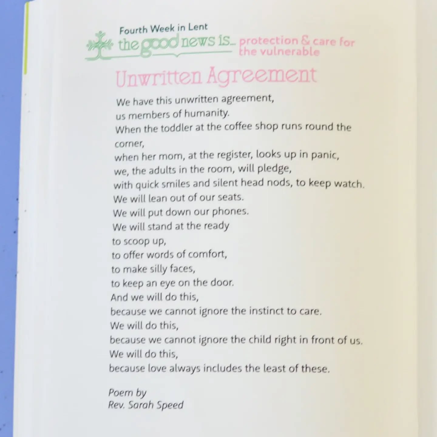 We have this unwritten agreement,
us members of humanity.
When the toddler at the coffee shop runs round the
corner,
when her mom, at the register, looks up in panic,
we, the adults in the room, will pledge,
with quick smiles and silent head nods, to keep watch.
…
We will do this,
because we cannot ignore the child right in front of us.
We will do this,
because love always includes the least of these.
—excerpt from the poem “Unwritten Agreement” by Rev. Sarah A. Speed | @sanctifiedart