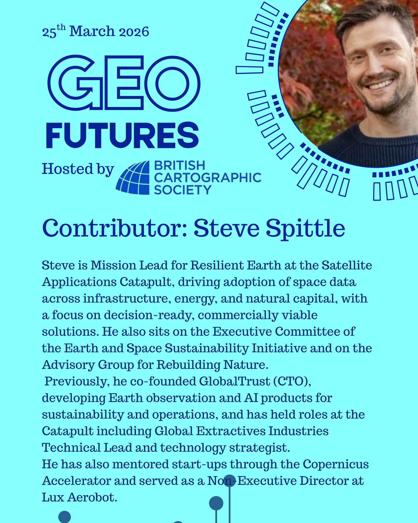 GeoFutures Contributor: Steve Spittle
Steve is Mission Lead for Resilient Earth at the Satellite Applications Catapult, driving adoption of space data across infrastructure, energy, and natural capital, with a focus on decision-ready, commercially viable solutions. He also sits on the Executive Committee of the Earth and Space Sustainability Initiative and on the Advisory Group for Rebuilding Nature.
Previously, he co-founded GlobalTrust (CTO), developing Earth observation and AI products for sustainability and operations, and has held roles at the Catapult including Global Extractives Industries Technical Lead and technology strategist. He has also mentored start-ups through the Copernicus Accelerator and served as a Non-Executive Director at Lux Aerobot.
—-
If you’re not able to make the day in person keep an eye on our YouTube channel for updates and to participate.
https://lnkd.in/er9UY-6G
#geofutures #geoviz