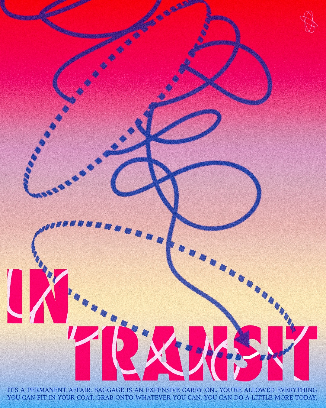 In Transit //
It’s a permanent affair.
Baggage is an expensive carry on.
You’re allowed everything that can fit in your coat.
You can do a little more today.
Hold your arms wide,
As wide as memory allows
Let the edges of your fingers grab onto the sun’s surface
Atlas held the sky.
You can do a little more today
Hold your arms wide
As wide as tomorrow will atone
Let the edges of your fingers feel the tinge of daydreams
Hold on tight
You can do a little more today
\\