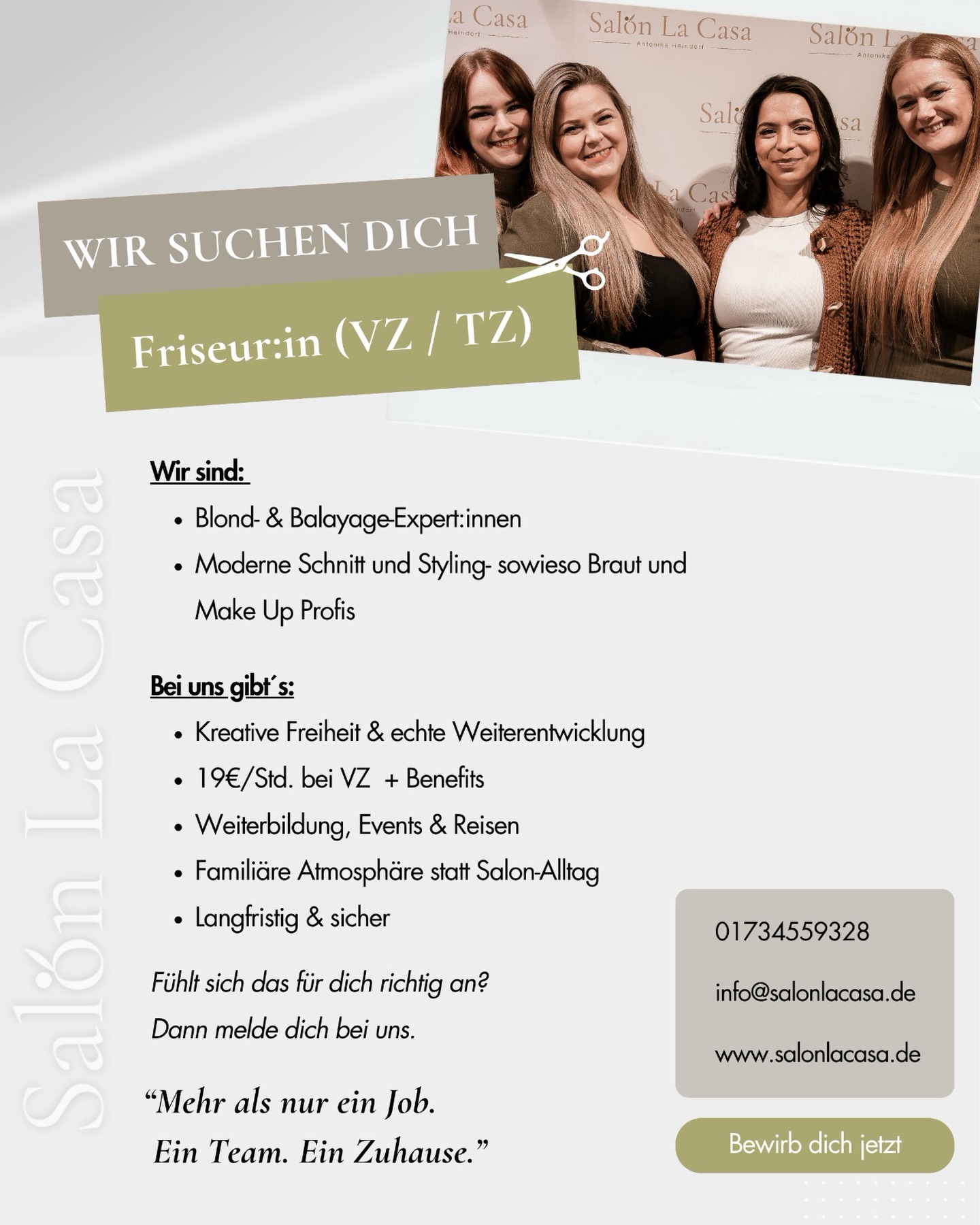 Manchmal merkt man ziemlich schnell,
ob man irgendwo nur arbeitet —
oder ob man sich wirklich wohlfühlt.
Bei uns soll sich Arbeit nicht nach „müssen“ anfühlen.
Sondern nach einem Ort, an dem man gerne ist.
Wir sind ein kleines, familiäres Team,
das zusammenhält, sich unterstützt
und gemeinsam wachsen will.
Natürlich arbeiten wir auf einem hohen Niveau –
vor allem im Bereich Blond, Balayage, moderne Farbtechniken, Extensions und Brautstyling.
Aber noch wichtiger ist uns,
wie wir miteinander arbeiten.
✨ Was dich bei uns erwartet:
* Ein Team, das dich wirklich aufnimmt
* Regelmäßiger Austausch & ehrliche Zusammenarbeit
* Weiterbildungen, Messen & neue Impulse
* Flexible Urlaubsplanung
* Überdurchschnittliches Gehalt (aktuell ca. 19€/Std.)
* Gesundheitsangebote wie Fitness, Yoga & Rückentraining
* Eine langfristige, sichere Zusammenarbeit (unbefristet)
✂️ Wen wir suchen:
Jemanden, der seinen Beruf liebt.
Der Lust hat, sich weiterzuentwickeln.
Und der nicht nur einen Job sucht,
sondern einen Platz im Team.
Wenn sich das für dich richtig anfühlt,
dann melde dich einfach bei uns.
Mit kurzer Bewerbung & Lebenslauf an
info@salonlacasa.de
Wir freuen uns, dich kennenzulernen 🤍
👩🎨Danke @l.over.kreativ_design 🫶🏽