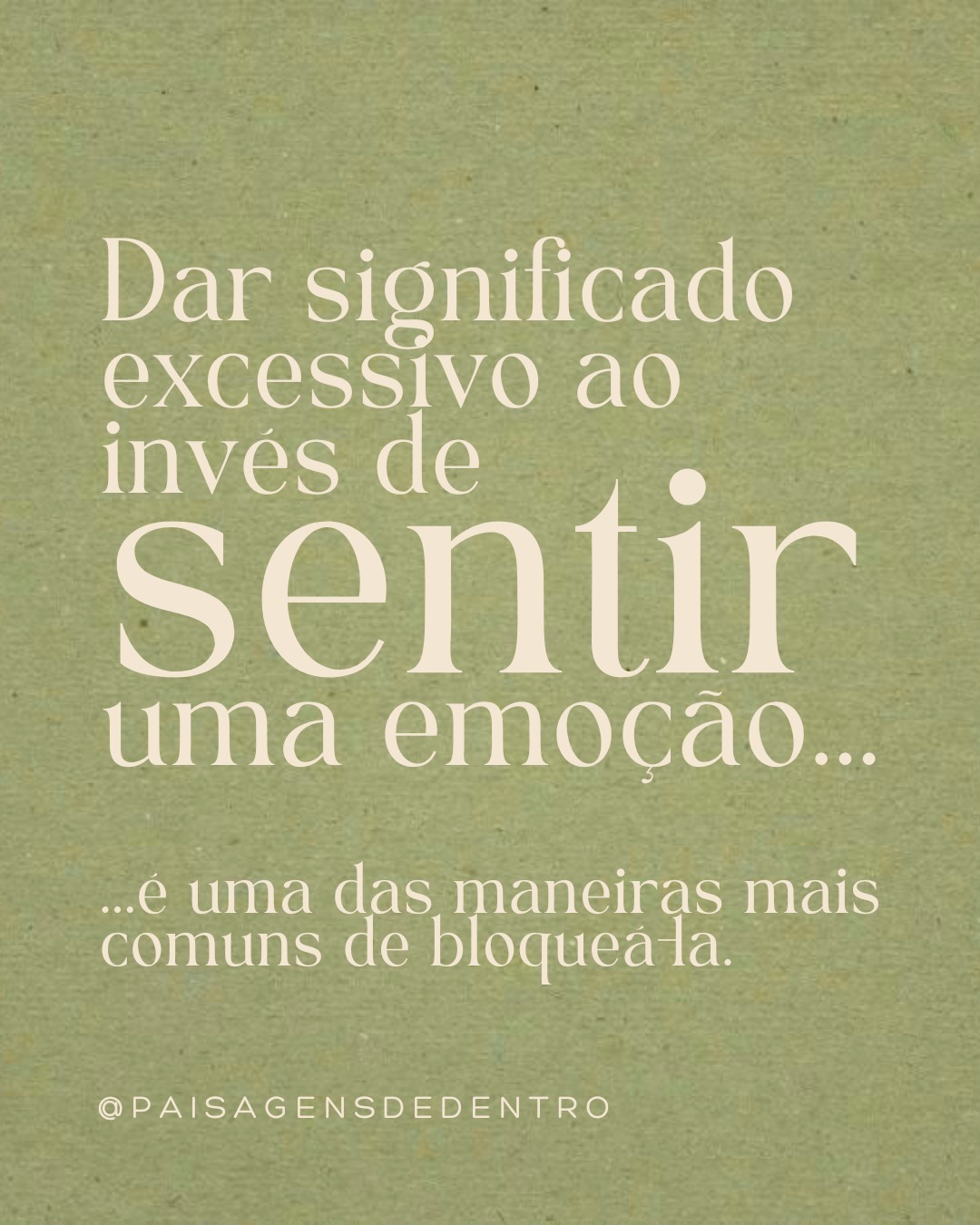 Já se pegou dando significado excessivo à uma emoção, ao invés de Senti-la?
Essa é uma uma estratégia de sobrevivência brilhante que empregamos para evitar experimentar
uma emoção difícil, mas também é uma das maneiras mais comuns de bloqueá-la.
Quando nos hiperfixamos na experiência cognitiva (significado + história) por trás da emoção, fugimos do Sentir, saltamos para “fora do nosso corpo” e nos escondemos “dentro de nossa mente”, nos sustentando em nossas verdades absolutas muitas vezes.
Porém, evitar a emoção NÃO é o mesmo que processar a emoção.
As emoções tem orientação somática, ou seja, são sentidas no Corpo.
Por exemplo: Nós sentimos a raiva,
nós não pensamos a raiva.
E todo sentimento, traz uma resposta
fisiológica. Quando sentimos raiva, os hormônios de sobrevivência adrenalina e cortisol são liberados para nos mobilizar (luta ou fuga).
Para liberar esses hormônios de sobrevivência, o corpo precisa expressar ou “descarregar” naturalmente a emoção (choro, tremor, formigamento, calor, etc.).
Mas quando evitamos Sentir, nosso corpo e nosso sistema nervoso ficam
sobrecarregados por esses hormônios crônicos de sobrevivência.
Portanto, até que nosso corpo seja capaz de metabolizar e descarregar essa emoção por meio de sensações e sentimentos, ela continuará a se
intensificar como uma panela de pressão.
E é só depois de descarregar essas ativações, é que o corpo, o sistema nervoso e a mente voltarão para um estado de restauração e regulação.
.
.
.
.
.
Referência: Uma voz sem palavras. Peter A. Levine - Capítulo2