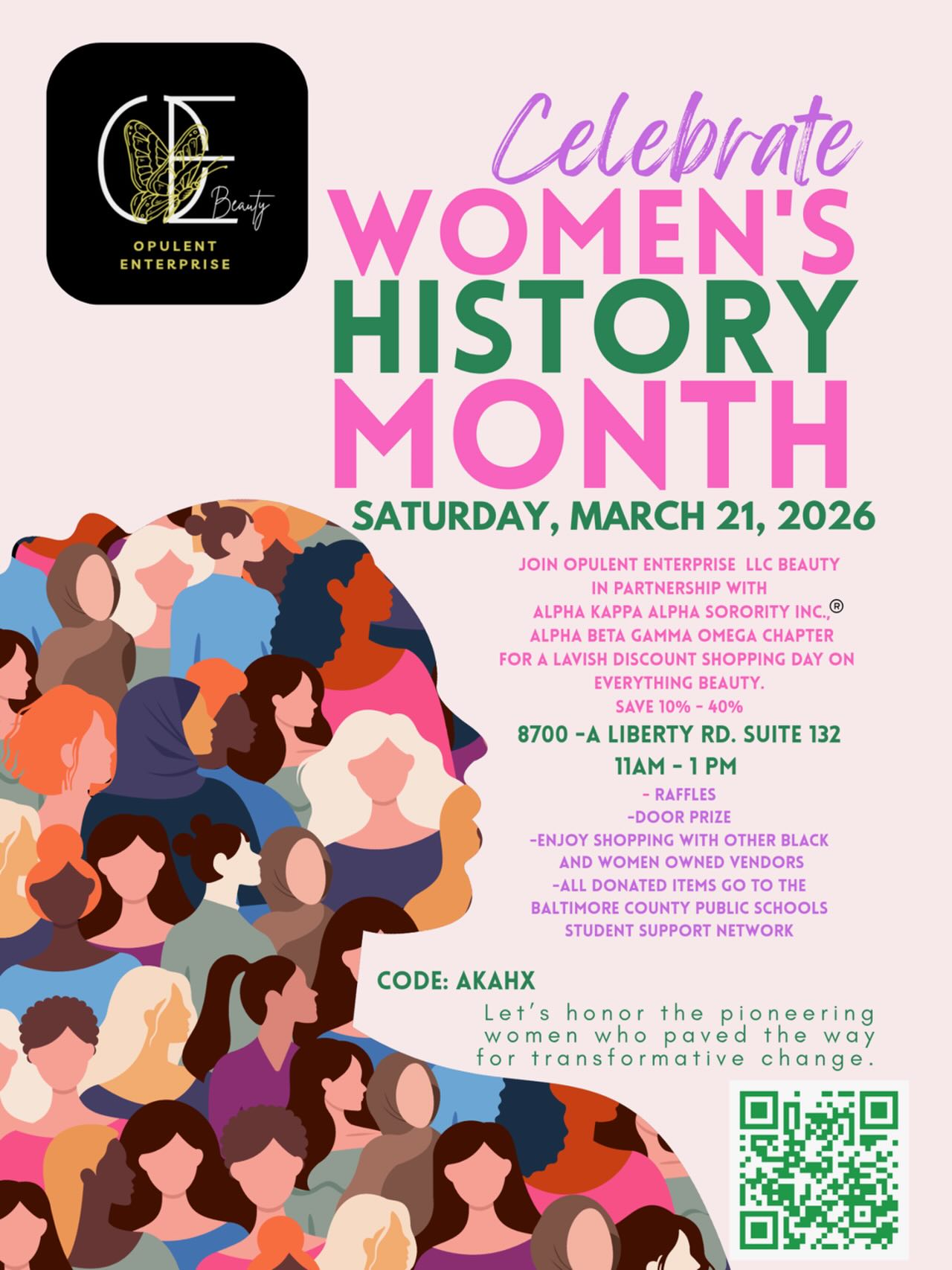 Celebrate
WOMEN’S HISTORY MONTH
SATURDAY, MARCH 21, 2026
JOIN OPULENT ENTERPRISE LLC BEAUTY
IN PARTNERSHIP WITH
ALPHA KAPPA ALPHA SORORITY INC.®
ALPHA BETA GAMMA OMEGA CHAPTER
FOR A LAVISH DISCOUNT SHOPPING DAY ON
EVERYTHING BEAUTY.
SAVE 10% - 40%
8700 - A LIBERTY RD. SUITE 132
11AM - 1PM
- RAFFLES
- DOOR PRIZE
- ENJOY SHOPPING WITH OTHER BLACK AND WOMEN OWNED VENDORS
- ALL DONATED ITEMS GO TO THE BALTIMORE COUNTY PUBLIC SCHOOLS
STUDENT SUPPORT NETWORK
CODE: AKAHX
Let’s honor the pioneering women who paved the way for transformative change.