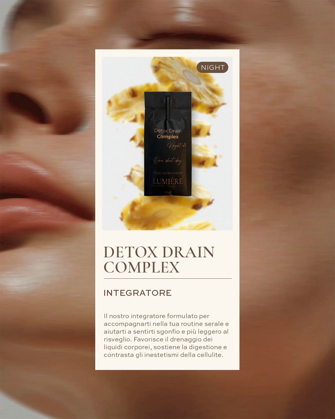 La notte è il momento in cui il corpo si riequilibra.
Detox Drain Complex è formulato per accompagnare la tua routine serale, favorendo il drenaggio dei liquidi, sostenendo la digestione e supportando la microcircolazione.
#RitualeNotturno