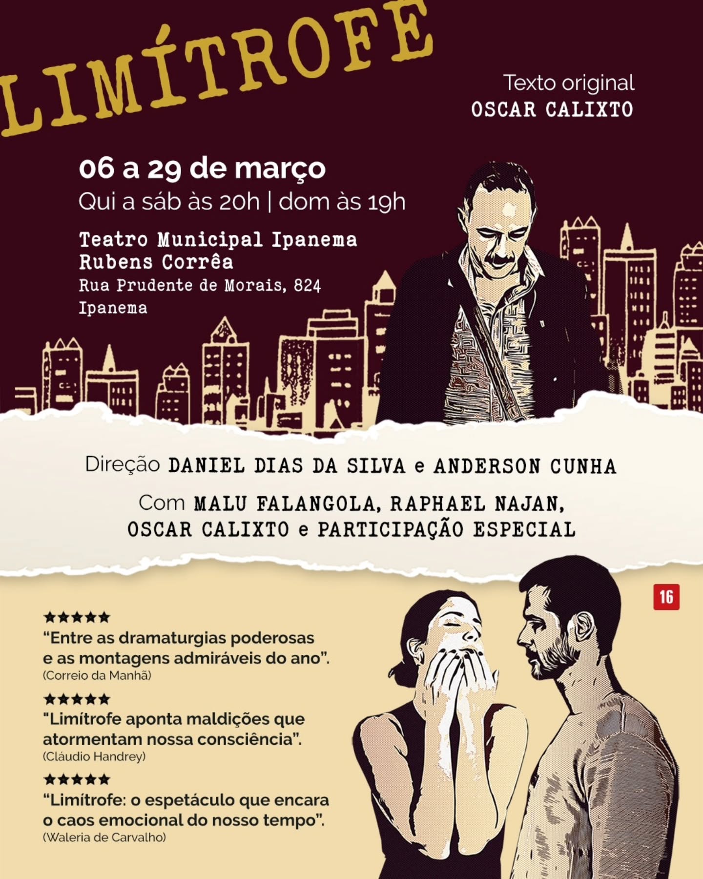 Limítrofe está de volta aos palcos em nova temporada no Rio de Janeiro, trazendo à cena o universo das emoções humanas em uma mistura de humor, drama e poesia.
👉 SERVIÇO:
🎭 Teatro Ipanema
🗓️ Estreia dia 06 de março
Temporada: de 06 a 29 de março
⏰ Quinta a sábado às 20h | Domingo às 19h
📍Rua Prudente de Morais, 824 — Ipanema
🎫 Ingressos: Sympla
🔴 Classificação indicativa: 16 anos
✨ SINOPSE:
Do alto de um prédio de vinte andares, uma bailarina tenta o suicídio quando é interrompida pela chegada de Paschoal, um ator de televisão. No auge de uma discussão existencialista, decidem saltar juntos, quando são mais uma vez interrompidos, desta vez, pela chegada de um escritor que mudará o curso da história.
⚙️ FICHA TÉCNICA:
Direção: Daniel Dias da Silva e Anderson Cunha
Texto original: Oscar Calixto
Elenco: Malu Falangola, Raphael Najan e Oscar Calixto
Direção de Movimento e Coreografia: Sueli Guerra
Cenografia: Alexandre Porcel
Iluminação: Anderson Ratto
Trilha Sonora: Felipe Tauil
Figurino: Luana de Sá
Assistente de figurino: Maria Eduarda Figueiredo
Produção Executiva: Raphael Najan, Oscar Calixto, Barbara Reis e Nadya Nina
Coordenação de Produção: Raphael Najan e Oscar Calixto
Assistência de Produção: Giovanna Garcia
Design Gráfico: Adriana Marinho
Assessoria de Imprensa: César Mocarzel
Gestão e edição de Mídias Sociais: VB Digital
Imagens Aéreas: Rafael Arias
Realização: Baco Produções Artísticas e Babik Produções
Co-produção: B&C Produções Artísticas e Igor Veloso Produções
