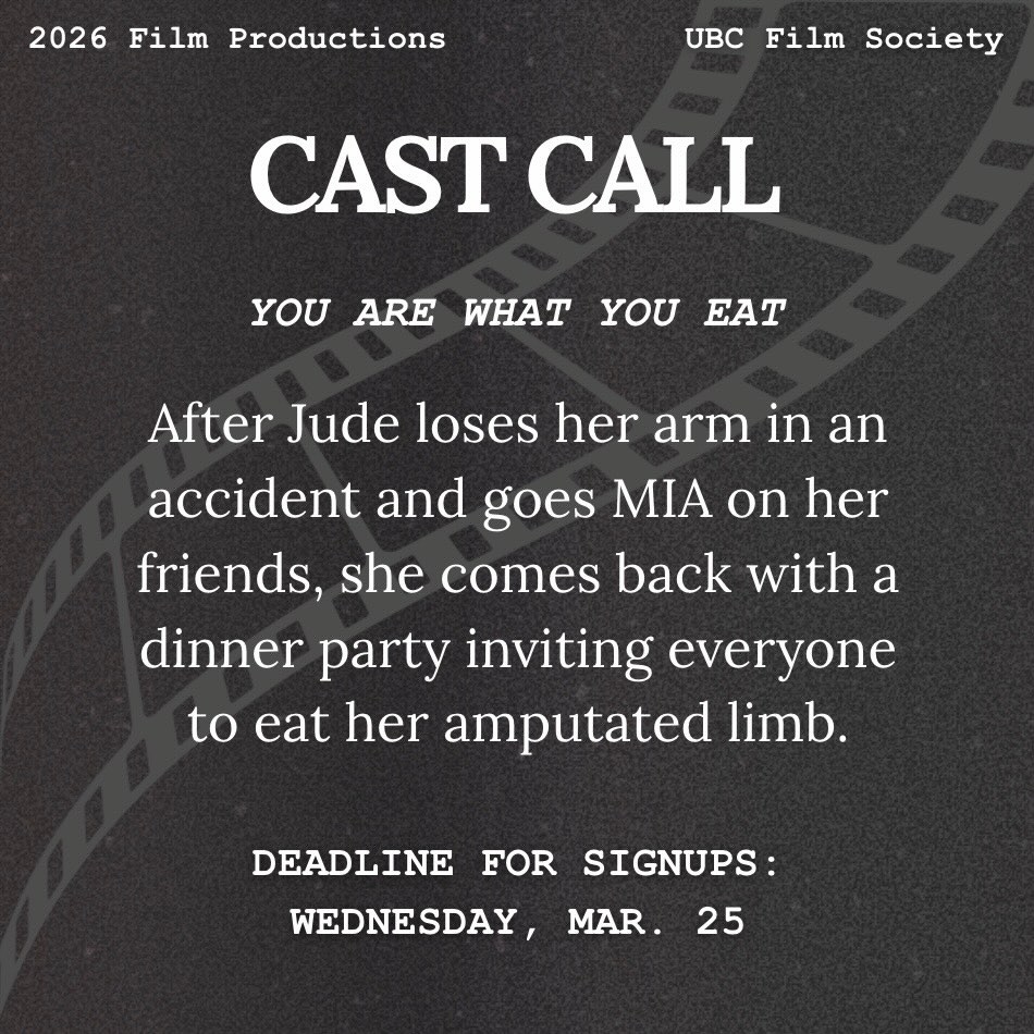We are opening up submissions to be a part of the cast of UBC FilmSoc’s final production this semester: You Are What You Eat by Xelena Ilon!
Submissions must include a headshot and resume.
Send submissions to: productions@ubcfilmsociety.ca
Deadline for submission: Wednesday, March 25th
Filming Location: UBC/West Point Grey
Tentative Shoot Dates: April 24th, 25th, 26th
Non-union, unpaid, meals and credit provided
