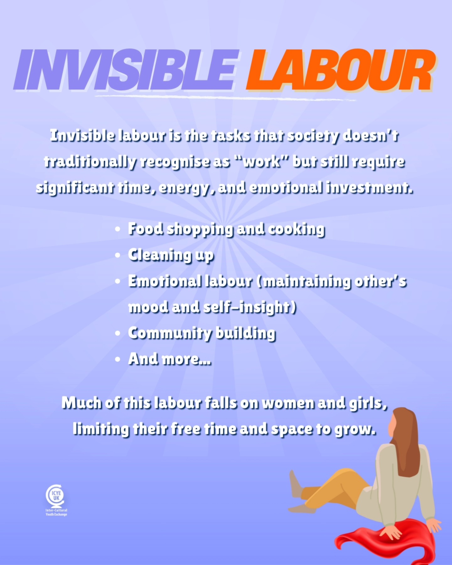 International Women's Day is a great time to highlight the unsung work that especially women and girls often do; so-called invisible labour.
Invisible labour is the kind of work (especially in the home) that takes skill, effort and time, yet somehow still isn't considered proper "work".
Unfortunately, it isn't just at home that women experience this burden: tasks like event planning, team-building exercises, maintaining relationships, and building community all fall to women in mixed-gendered workplaces. Here, women provide the majority of the "office housework", which are tasks associated with low promotability.
Although all of these largely social tasks are essential to creating a healthy workplace, a 2022 study from the New York University Abu Dhabi showed that it can directly keep women out of leadership roles. While the workforce thrives, the women who worked hard to create that community are drained for time and resources, making it hard for them to legitimise their power.
This should not be the case. Here at ICYE UK, we believe that all unpaid work should be shared and voluntary, and most importantly, acknowledged. It should be a catalyst for growth, not something that prevents people from growing.
Empathy and compassion are not gendered, and research has shown that there is no categorical difference between the male and female brain, so let's be better at sharing the burden!
For ALL women and girls, so they have space and time to grow and learn.
#ForAllWomenAndGirls #InternationalWomensDay #IWD #InvisibleLabour #UpliftWomen #UpliftGirls
(Read more about women's burden at work in 'The extra shift': The unpaid emotional labour expected of women at work by Kate Morgan, published 2024.)