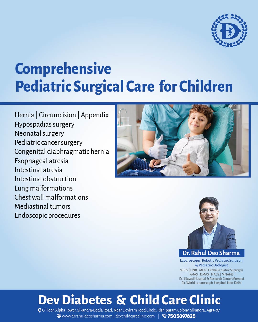Providing comprehensive pediatric surgical care with excellence, safety, and compassion—ensuring the highest standards for every child.
Hashtags:
#PediatricSurgery #ClinicalExcellence #ChildHealthcare #Pediatrics #HospitalCare #MedicalProfessionals #HealthcareServices #PatientSafety #ChildWellness #surgicalcare
DEV Diabetes & Child Care Clinic
G-Floor, Alpha Tower, Near Deviram Food Circle, Sikandra, Agra
WhatsApp: +91 75058 97625