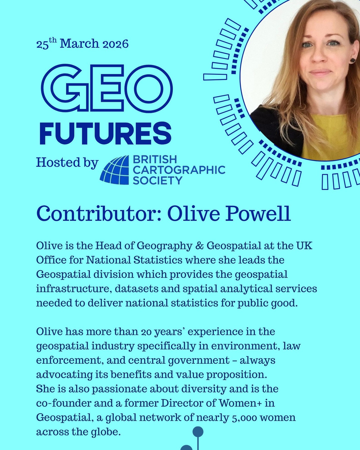 GeoFutures Contributor: Olive Powell
Biography: Olive is the Head of Geography & Geospatial at the UK Office for National Statistics where she leads the Geospatial division which provides the geospatial infrastructure, datasets and spatial analytical services needed to deliver national statistics for public good.
Olive is driven by her passion for geospatial data and technology, which started when she studied Geography and Environmental Sciences at La Sorbonne University in Paris. She now has more than 20 years’ experience in the geospatial industry specifically in environment, law enforcement, and central government – always advocating its benefits and value proposition. She is also passionate about diversity and is the co-founder and a former Director of Women+ in Geospatial, a global network of nearly 5,000 women across the globe.
—-
If you’re not able to make the day in person, follow our YouTube channel for updates and how to participate.
https://lnkd.in/er9UY-6G
#geofutures #geoviz