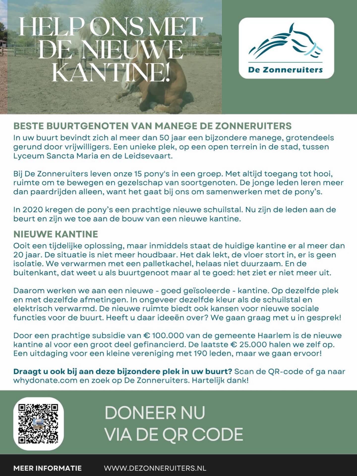 BESTE BUURTGENOTEN VAN MANEGE DE ZONNERUITERS ☀️🐴
In uw buurt bevindt zich al meer dan 50 jaar een bijzondere manege, grotendeels gerund door vrijwilligers. Een unieke plek, op een open terrein in de stad Haarlem, tussen Lyceum Sancta Maria en de Leidsevaart.
Bij De Zonneruiters leven onze 15 pony’s in een groep. Met altijd toegang tot hooi, ruimte om te bewegen en gezelschap van soortgenoten. De jonge leden leren meer dan paardrijden alleen, want het gaat bij ons om samenwerken met de pony’s.
In 2020 kregen de pony’s een prachtige nieuwe schuilstal. Nu zijn de leden aan de beurt en zijn we toe aan de bouw van een nieuwe kantine.
NIEUWE KANTINE 🏠
Ooit een tijdelijke oplossing, maar inmiddels staat de huidige kantine er al meer dan 20 jaar. De situatie is niet meer houdbaar. Het dak lekt, de vloer stort in, er is geen isolatie. We verwarmen met een palletkachel, helaas niet duurzaam. En de buitenkant, dat weet u als buurtgenoot maar al te goed: het ziet er niet meer uit.
Daarom werken we aan een nieuwe - goed geïsoleerde - kantine. Op dezelfde plek en met dezelfde afmetingen. In ongeveer dezelfde kleur als de schuilstal en elektrisch verwarmd. De nieuwe ruimte biedt ook kansen voor nieuwe sociale functies voor de buurt. Heeft u daar ideeën over? We gaan graag met u in gesprek!
Door een prachtige subsidie van € 100.000 van de gemeente Haarlem is de nieuwe kantine al voor een groot deel gefinancierd. De laatste € 25.000 halen we zelf op. Een uitdaging voor een kleine vereniging met 190 leden, maar we gaan ervoor!
Draagt u ook bij aan deze bijzondere plek in uw buurt? Via de link in bio komt u op ons online doneer platform. Of ga naar whydonate.com en zoek op De Zonneruiters.
Hartelijk dank! 💫