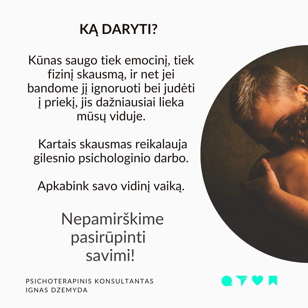 Visi turime sužeistą vidinį vaiką. Pamenu, suklusau, kai mano terapeutė man pasakė:“Apkabink savo vidinį vaiką”. Galbūt ir tavo pažeidžiamas ir jautrus vidinis vaikas laukia gijimo. Nesvarbu, ar žaizdas sukėlė išsiskyrimas su vaikystės draugu, fizinė ar psichologinė prievarta, ar suirusi šeima, šių išgyvenimų skausmas gali lydėti mus visą gyvenimą.
Vidinio vaiko skausmas lydi visą gyvenimą ir primena apie save netikėtai. Užmegzdami ryšį su viduje esančiu mažu berniuku ar mergaite, galime atskleisti priežastis, kurios lemia mūsų, kaip suaugusiųjų, baimes ir gyvenimo modelius. Pradėję jas suprasti, galime gyti ir transformuotis.
Kiekvieno iš mūsų viduje slypi mažas, kenčiantis vaikas. Siekdami apsisaugoti nuo skausmo, dažnai bandome užmiršti praeities žaizdas. Tačiau, kai jaučiame skausmą, kylantį iš giliausių mūsų būties gelmių, dažniausiai tai yra mūsų sužeistas vidinis vaikas, šaukiantis dėmesio. Skausmo užmiršimas tik dar labiau jį sustiprina, o kartais jis pasireiškia fiziniu skausmu.
Pripažinti savo vidinį vaiką - elgtis su juo pagarbiai ir su meile. Giliai įkvėpk sakant: „Aš grįžtu pas savo vidinį vaiką.“ Iškvėpk sakant: „Aš rūpinuosi savo vidiniu vaiku.“ Pasakyk jam: „Aš tave myliu.“ „Aš tave girdžiu.“ „Man labai gaila, kad taip jautiesi.“ „Ačiū, kad esi toks, koks esi.“
Ką galiu patarti? Surask ryšį su vidiniu vaiku. Kalbėk su savo vidiniu vaiku. Parašyk jam laišką. Sakyk jį globojančius žodžius (Aš tave myliu, Aš tave girdžiu, Ačiū, Atsiprašau). Žiūrėk savo vaikystės nuotraukas. Pagalvok ir parašyk apie tai, ką mėgdavai daryti būdamas vaiku.
Ką daryti? Kūnas saugo tiek emocinį, tiek fizinį skausmą, ir net jei bandome jį ignoruoti bei judėti į priekį, jis dažniausiai lieka mūsų viduje. Kartais skausmas reikalauja gilesnio psichologinio darbo. Apkabink savo vidinį vaiką.
Nepamirškime pasirūpinti savimi!
#psichologija #psichoterapija
#savespazinimas #psichologas #emocinesveikata #psichologinepagalba #savirefleksija #terapija #psichinesveikata #meditacija #stress #gyvenimokokybė #asmeninisaugimas #augimas #impostersyndrome #savivertė #saviverte #trauma #depresija #nerimas #vidinisvaikas