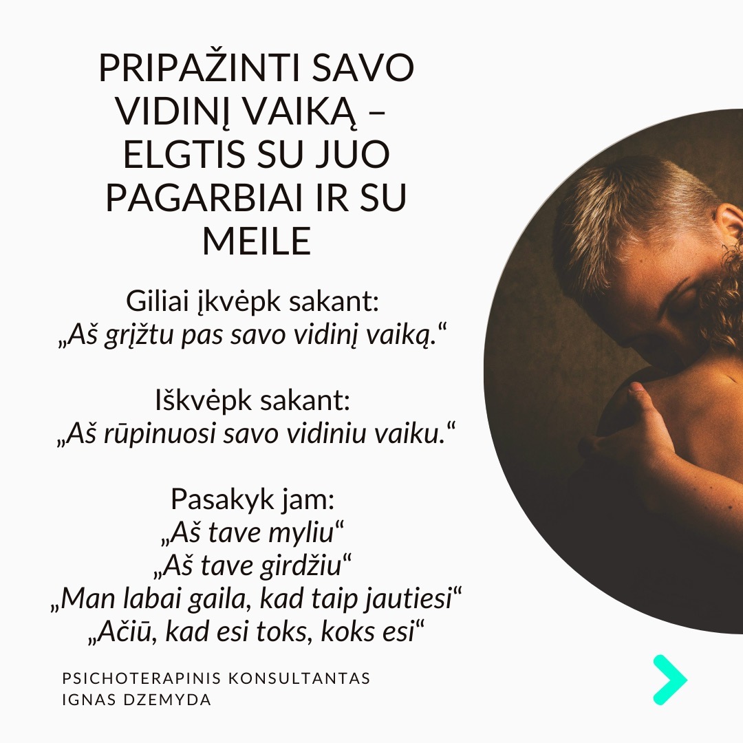 Visi turime sužeistą vidinį vaiką. Pamenu, suklusau, kai mano terapeutė man pasakė:“Apkabink savo vidinį vaiką”. Galbūt ir tavo pažeidžiamas ir jautrus vidinis vaikas laukia gijimo. Nesvarbu, ar žaizdas sukėlė išsiskyrimas su vaikystės draugu, fizinė ar psichologinė prievarta, ar suirusi šeima, šių išgyvenimų skausmas gali lydėti mus visą gyvenimą.
Vidinio vaiko skausmas lydi visą gyvenimą ir primena apie save netikėtai. Užmegzdami ryšį su viduje esančiu mažu berniuku ar mergaite, galime atskleisti priežastis, kurios lemia mūsų, kaip suaugusiųjų, baimes ir gyvenimo modelius. Pradėję jas suprasti, galime gyti ir transformuotis.
Kiekvieno iš mūsų viduje slypi mažas, kenčiantis vaikas. Siekdami apsisaugoti nuo skausmo, dažnai bandome užmiršti praeities žaizdas. Tačiau, kai jaučiame skausmą, kylantį iš giliausių mūsų būties gelmių, dažniausiai tai yra mūsų sužeistas vidinis vaikas, šaukiantis dėmesio. Skausmo užmiršimas tik dar labiau jį sustiprina, o kartais jis pasireiškia fiziniu skausmu.
Pripažinti savo vidinį vaiką - elgtis su juo pagarbiai ir su meile. Giliai įkvėpk sakant: „Aš grįžtu pas savo vidinį vaiką.“ Iškvėpk sakant: „Aš rūpinuosi savo vidiniu vaiku.“ Pasakyk jam: „Aš tave myliu.“ „Aš tave girdžiu.“ „Man labai gaila, kad taip jautiesi.“ „Ačiū, kad esi toks, koks esi.“
Ką galiu patarti? Surask ryšį su vidiniu vaiku. Kalbėk su savo vidiniu vaiku. Parašyk jam laišką. Sakyk jį globojančius žodžius (Aš tave myliu, Aš tave girdžiu, Ačiū, Atsiprašau). Žiūrėk savo vaikystės nuotraukas. Pagalvok ir parašyk apie tai, ką mėgdavai daryti būdamas vaiku.
Ką daryti? Kūnas saugo tiek emocinį, tiek fizinį skausmą, ir net jei bandome jį ignoruoti bei judėti į priekį, jis dažniausiai lieka mūsų viduje. Kartais skausmas reikalauja gilesnio psichologinio darbo. Apkabink savo vidinį vaiką.
Nepamirškime pasirūpinti savimi!
#psichologija #psichoterapija
#savespazinimas #psichologas #emocinesveikata #psichologinepagalba #savirefleksija #terapija #psichinesveikata #meditacija #stress #gyvenimokokybė #asmeninisaugimas #augimas #impostersyndrome #savivertė #saviverte #trauma #depresija #nerimas #vidinisvaikas