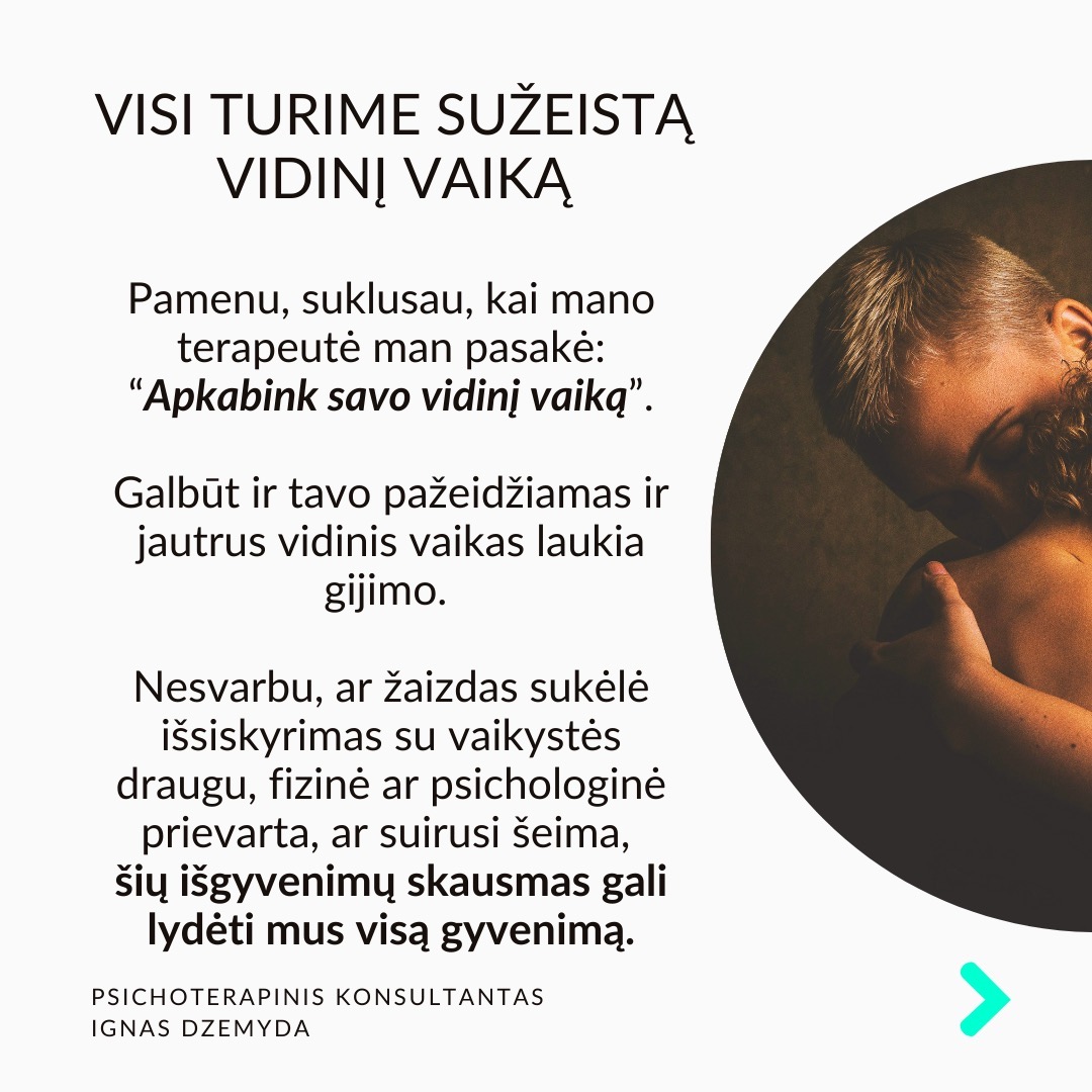 Visi turime sužeistą vidinį vaiką. Pamenu, suklusau, kai mano terapeutė man pasakė:“Apkabink savo vidinį vaiką”. Galbūt ir tavo pažeidžiamas ir jautrus vidinis vaikas laukia gijimo. Nesvarbu, ar žaizdas sukėlė išsiskyrimas su vaikystės draugu, fizinė ar psichologinė prievarta, ar suirusi šeima, šių išgyvenimų skausmas gali lydėti mus visą gyvenimą.
Vidinio vaiko skausmas lydi visą gyvenimą ir primena apie save netikėtai. Užmegzdami ryšį su viduje esančiu mažu berniuku ar mergaite, galime atskleisti priežastis, kurios lemia mūsų, kaip suaugusiųjų, baimes ir gyvenimo modelius. Pradėję jas suprasti, galime gyti ir transformuotis.
Kiekvieno iš mūsų viduje slypi mažas, kenčiantis vaikas. Siekdami apsisaugoti nuo skausmo, dažnai bandome užmiršti praeities žaizdas. Tačiau, kai jaučiame skausmą, kylantį iš giliausių mūsų būties gelmių, dažniausiai tai yra mūsų sužeistas vidinis vaikas, šaukiantis dėmesio. Skausmo užmiršimas tik dar labiau jį sustiprina, o kartais jis pasireiškia fiziniu skausmu.
Pripažinti savo vidinį vaiką - elgtis su juo pagarbiai ir su meile. Giliai įkvėpk sakant: „Aš grįžtu pas savo vidinį vaiką.“ Iškvėpk sakant: „Aš rūpinuosi savo vidiniu vaiku.“ Pasakyk jam: „Aš tave myliu.“ „Aš tave girdžiu.“ „Man labai gaila, kad taip jautiesi.“ „Ačiū, kad esi toks, koks esi.“
Ką galiu patarti? Surask ryšį su vidiniu vaiku. Kalbėk su savo vidiniu vaiku. Parašyk jam laišką. Sakyk jį globojančius žodžius (Aš tave myliu, Aš tave girdžiu, Ačiū, Atsiprašau). Žiūrėk savo vaikystės nuotraukas. Pagalvok ir parašyk apie tai, ką mėgdavai daryti būdamas vaiku.
Ką daryti? Kūnas saugo tiek emocinį, tiek fizinį skausmą, ir net jei bandome jį ignoruoti bei judėti į priekį, jis dažniausiai lieka mūsų viduje. Kartais skausmas reikalauja gilesnio psichologinio darbo. Apkabink savo vidinį vaiką.
Nepamirškime pasirūpinti savimi!
#psichologija #psichoterapija
#savespazinimas #psichologas #emocinesveikata #psichologinepagalba #savirefleksija #terapija #psichinesveikata #meditacija #stress #gyvenimokokybė #asmeninisaugimas #augimas #impostersyndrome #savivertė #saviverte #trauma #depresija #nerimas #vidinisvaikas