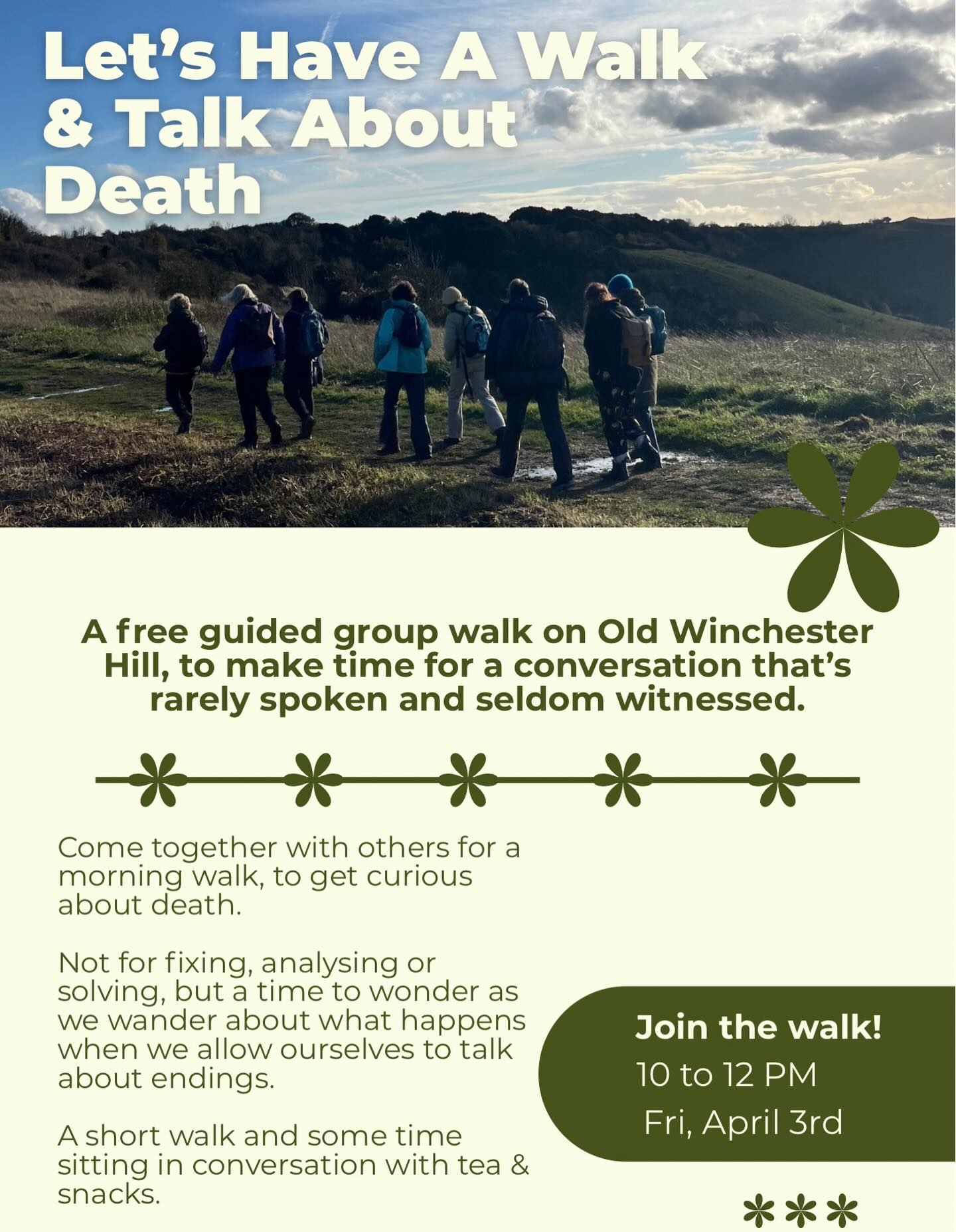 yes, death
in all of its forms
our discomforts, our curiosities
our questions, our ponders
our fears, our challenges
our hopes, our experiences
no fixing, no solutions
simply space to listen, share & be heard
time to wonder as we wander
with the majesty of old winchester hill
a short walk with some sitting chat time
tea & snacks welcome too
friday 3rd April
10am to 12pm
drop me a DM if you fancy joining
you’d be super welcome
#death #walk #nature #grief #hampshire