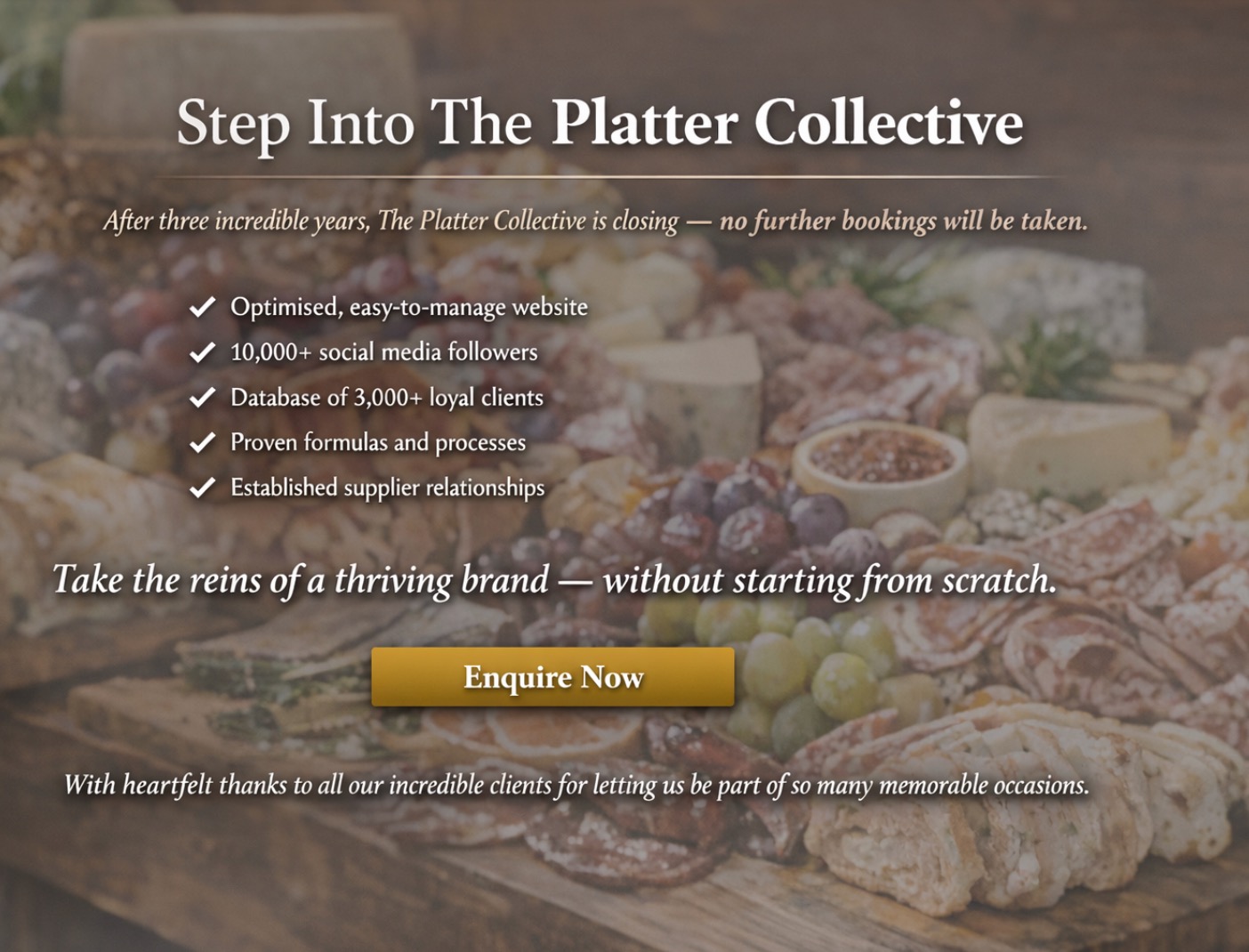 Business for Sale: After three incredible years, The Platter Collective is closing - no further bookings will be taken for the time being.
This turnkey, 5-star grazing and catering business includes:
Optimised, easy-to-manage website
10,000+ social media followers
Database of 3,000+ loyal clients
Proven formulas and processes
Established supplier relationships
The opportunity to take the reins of a thriving brand, without starting from scratch is available now.
DM or email hello@theplattercollective for a private conversation
With heartfelt thanks to all our incredible clients for letting us be part of so many memorable occasions.