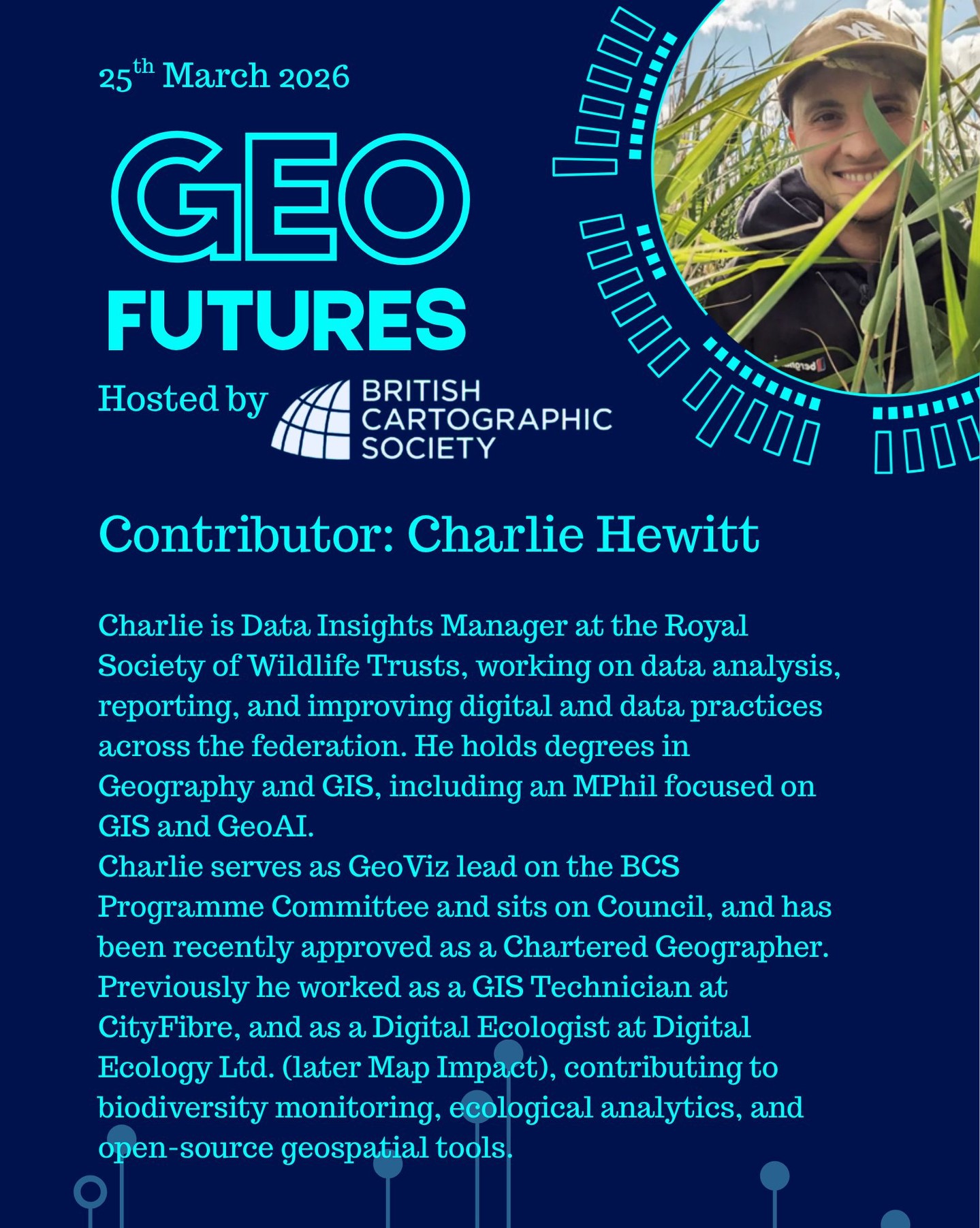 GeoFutures Contributor: Charlie Hewitt
Biography: Charlie Hewitt is Data Insights Manager at the Royal Society of Wildlife Trusts, working on data analysis, reporting, and improving digital and data practices across the federation. He holds degrees in Geography and GIS, including an MPhil focused on GIS and GeoAI.
Charlie is a Fellow of the British Cartographic Society, where he serves as GeoViz Lead on the Programme Committee and sits on Council, and he has been approved as a Chartered Geographer with the Royal Geographical Society (confirmation April 2026). He recently served a term as a trustee of the Leicestershire and Rutland Wildlife Trust. Previously he worked as a GIS Technician at CityFibre, and as a Digital Ecologist at Digital Ecology Ltd. (later Map Impact), contributing to biodiversity monitoring, ecological analytics, and open-source geospatial tools.
—-
If you’re not able to make the day in person, follow our YouTube channel for updates and how to participate.
https://lnkd.in/er9UY-6G
#geofutures #geoviz