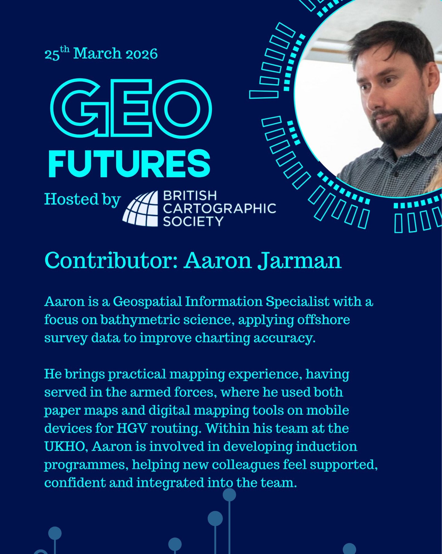 GeoFutures Contributor: Aaron Jarman
Biography: Aaron is a Geospatial Information Specialist with a focus on bathymetric science, applying offshore survey data to improve charting accuracy. He joined the UKHO in 2023 and works closely with offshore surveyors and end-user customers to support their needs and ensure high-quality charting products are delivered.
Aaron has experience working with satellite imagery, LiDAR and echo sounder datasets; effectively managing data ranging from space-based observations to sub-oceanic analysis.
He also brings practical mapping experience, having served in the armed forces, where he used both paper maps and digital mapping tools on mobile devices for HGV routing. Within his team at the UKHO, Aaron is involved in developing induction programmes, helping new colleagues feel supported, confident and integrated into the team.
—-
If you’re not able to make the day in person, follow our YouTube channel for updates and how to participate.
https://lnkd.in/er9UY-6G
#geofutures #geoviz