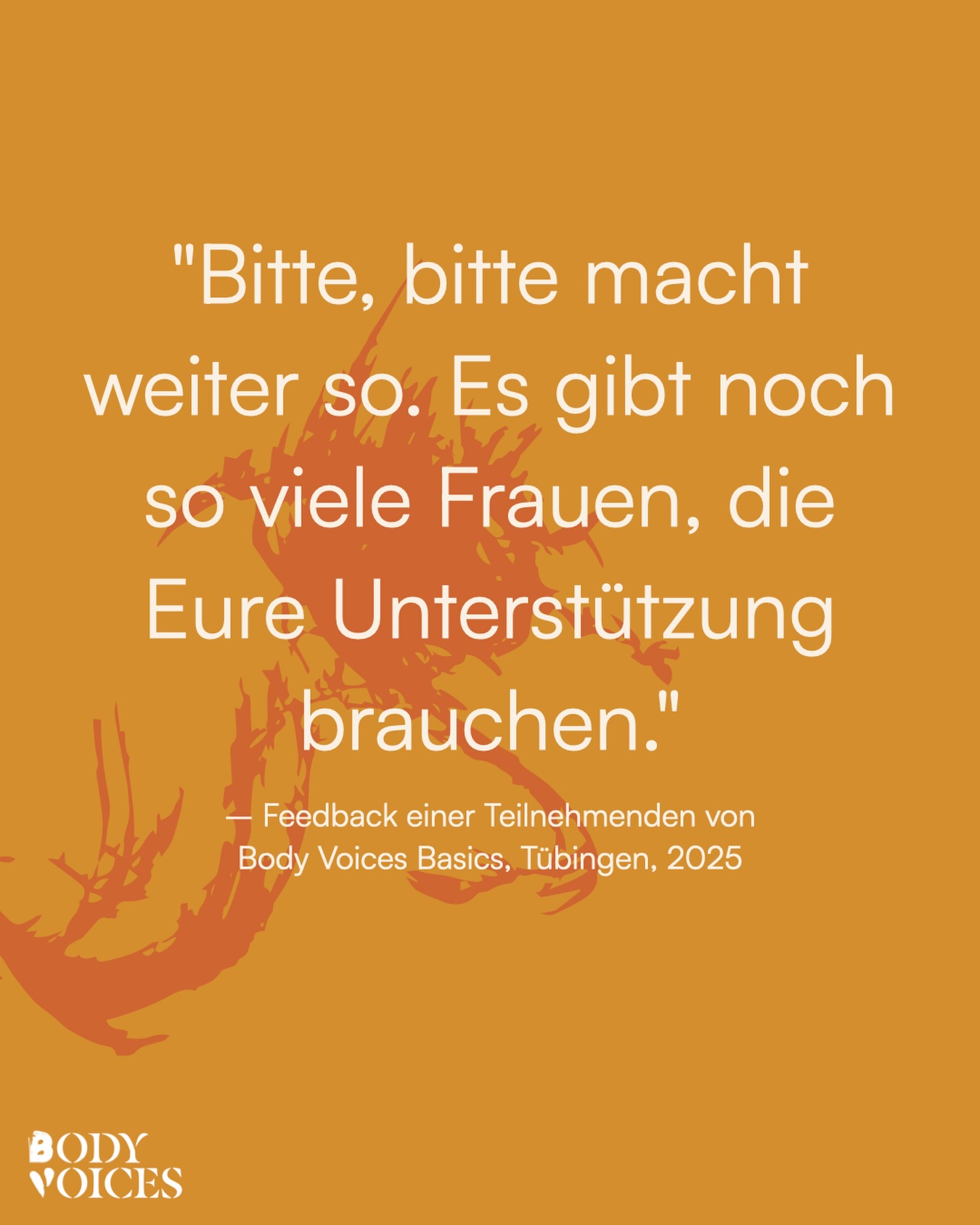 Diese Worte erinnern uns jeden Tag daran, warum wir diese Arbeit machen. Wir wissen: Es gibt noch so viele Überlebende sexueller Gewalt, die sich dringend einen sicheren Raum zur Heilung wünschen. Diese Räume zu schaffen und zu erhalten, ist unser Auftrag. Wir bieten diese Räume für alle Teilnehmenden kostenfrei an, um allen Menschen Heilung zu ermöglichen.
Ohne finanzielle Unterstützung können wir keine Angebote erschaffen. Wenn du unsere Arbeit wertvoll findest, unterstütze uns bitte mit einer Spende – du findest den Link in unserer Bio. Jeder Beitrag zählt und macht es möglich, dass wir weitermachen können. 1000 Dank für jede Unterstützung.
„Bitte, bitte macht weiter so. Es gibt noch so viele Frauen, die eure Unterstützung brauchen.“ - Teilnehmende Body Voices Basics 2025.