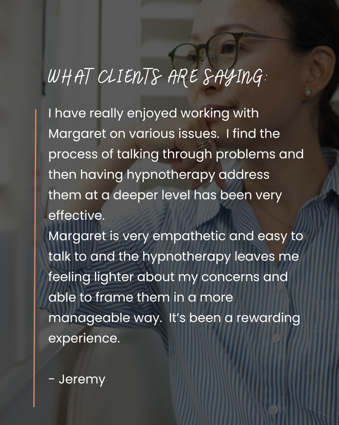 “I have really enjoyed working with Margaret on various issues.
I find the process of talking through problems and then having hypnotherapy address them at a deeper level has been very effective.
Margaret is very empathetic and easy to talk to and the hypnotherapy leaves me feeling lighter about my concerns and able to frame them in a more manageable way.
It’s been a rewarding experience.”
- Jeremy
#Testimonial
#Hypnotherapy
#Transformation