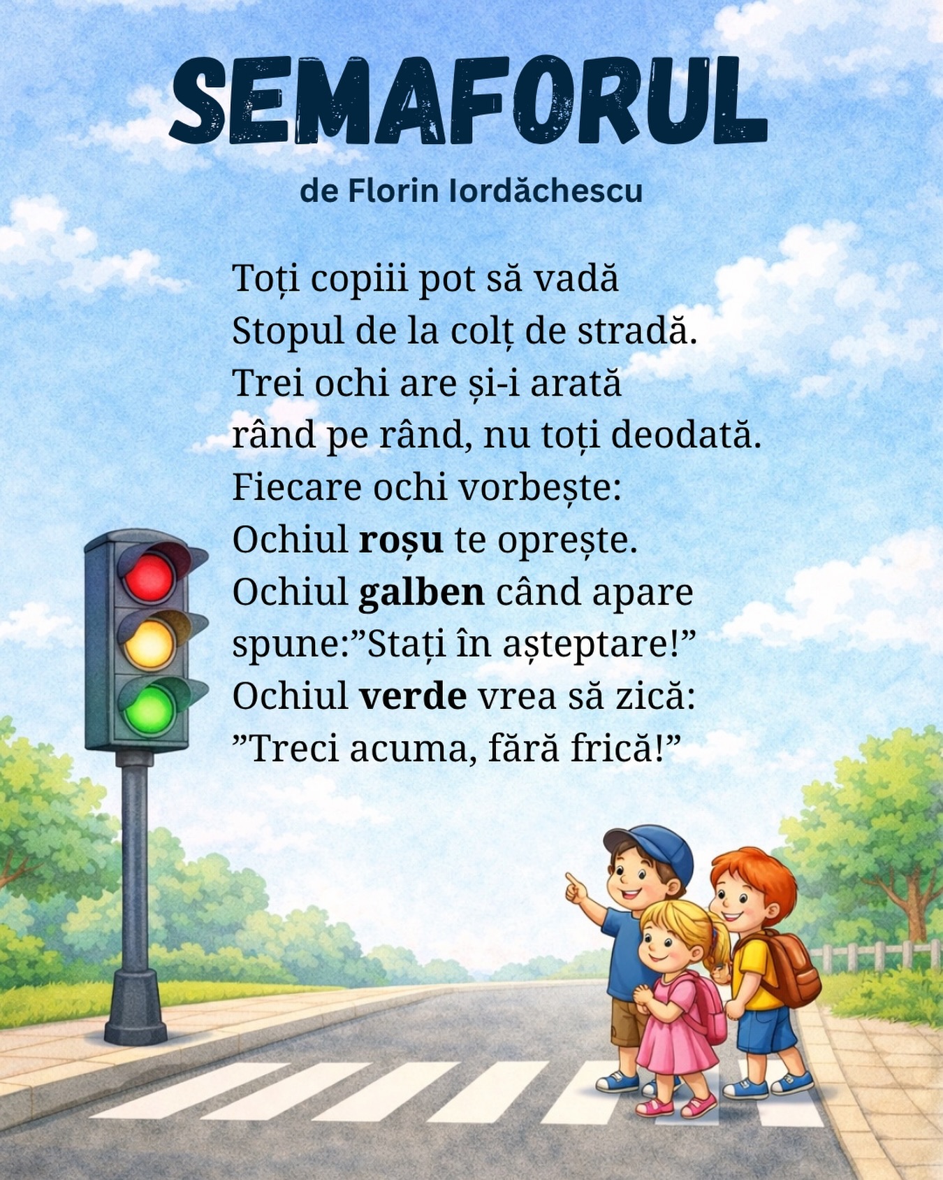 Semaforul
de Florin Iordăchescu
Toți copiii pot să vadă
Stopul de la colț de stradă.
Trei ochi are și-i arată
rând pe rând, nu toți deodată.
Fiecare ochi vorbește:
Ochiul roșu te oprește.
Ochiul galben când apare
spune:”Stați în așteptare!”
Ochiul verde vrea să zică:
”Treci acuma, fără frică!”
#poezii #poeziicopii #semaforul #gradinitaonline