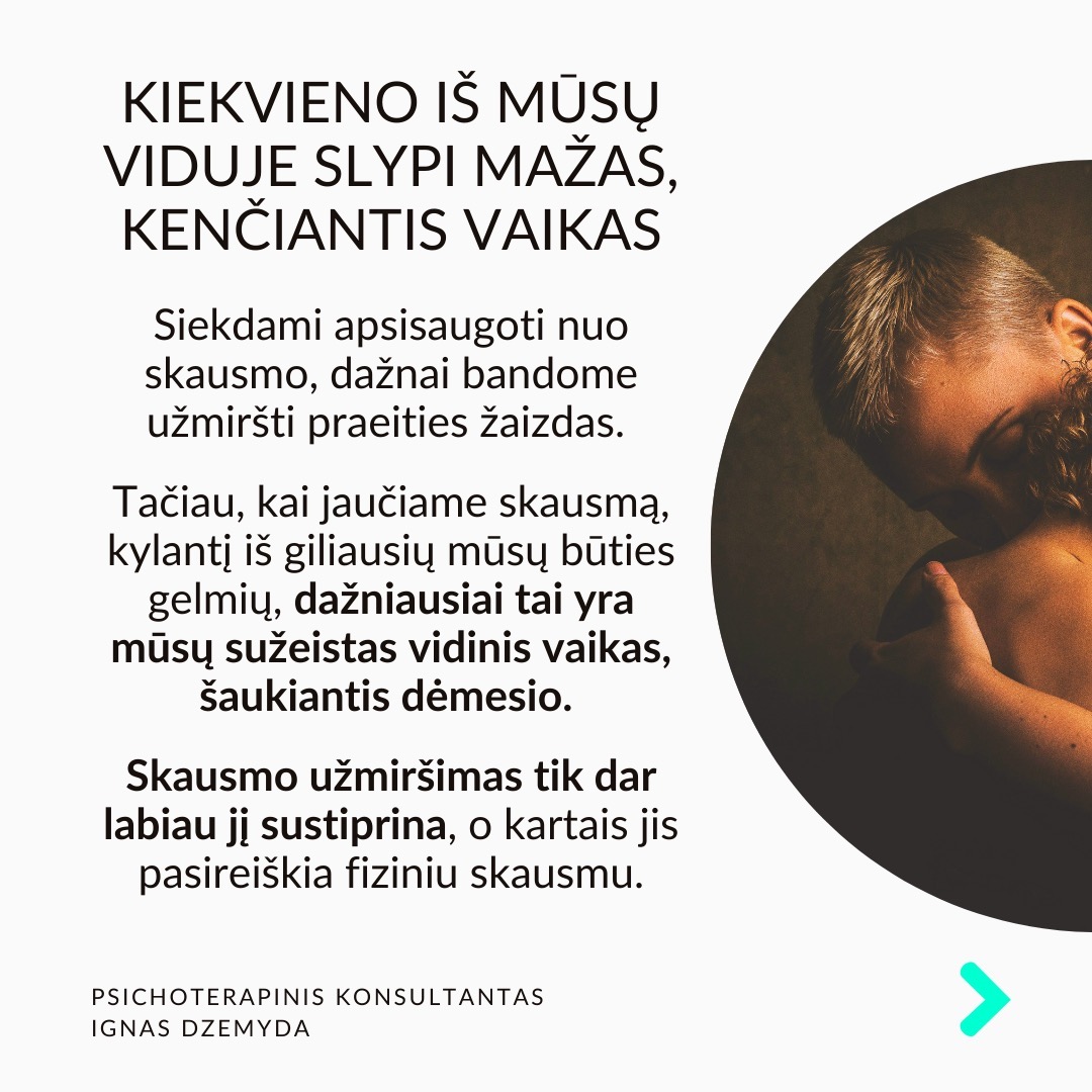 Visi turime sužeistą vidinį vaiką. Pamenu, suklusau, kai mano terapeutė man pasakė:“Apkabink savo vidinį vaiką”. Galbūt ir tavo pažeidžiamas ir jautrus vidinis vaikas laukia gijimo. Nesvarbu, ar žaizdas sukėlė išsiskyrimas su vaikystės draugu, fizinė ar psichologinė prievarta, ar suirusi šeima, šių išgyvenimų skausmas gali lydėti mus visą gyvenimą.
Vidinio vaiko skausmas lydi visą gyvenimą ir primena apie save netikėtai. Užmegzdami ryšį su viduje esančiu mažu berniuku ar mergaite, galime atskleisti priežastis, kurios lemia mūsų, kaip suaugusiųjų, baimes ir gyvenimo modelius. Pradėję jas suprasti, galime gyti ir transformuotis.
Kiekvieno iš mūsų viduje slypi mažas, kenčiantis vaikas. Siekdami apsisaugoti nuo skausmo, dažnai bandome užmiršti praeities žaizdas. Tačiau, kai jaučiame skausmą, kylantį iš giliausių mūsų būties gelmių, dažniausiai tai yra mūsų sužeistas vidinis vaikas, šaukiantis dėmesio. Skausmo užmiršimas tik dar labiau jį sustiprina, o kartais jis pasireiškia fiziniu skausmu.
Pripažinti savo vidinį vaiką - elgtis su juo pagarbiai ir su meile. Giliai įkvėpk sakant: „Aš grįžtu pas savo vidinį vaiką.“ Iškvėpk sakant: „Aš rūpinuosi savo vidiniu vaiku.“ Pasakyk jam: „Aš tave myliu.“ „Aš tave girdžiu.“ „Man labai gaila, kad taip jautiesi.“ „Ačiū, kad esi toks, koks esi.“
Ką galiu patarti? Surask ryšį su vidiniu vaiku. Kalbėk su savo vidiniu vaiku. Parašyk jam laišką. Sakyk jį globojančius žodžius (Aš tave myliu, Aš tave girdžiu, Ačiū, Atsiprašau). Žiūrėk savo vaikystės nuotraukas. Pagalvok ir parašyk apie tai, ką mėgdavai daryti būdamas vaiku.
Ką daryti? Kūnas saugo tiek emocinį, tiek fizinį skausmą, ir net jei bandome jį ignoruoti bei judėti į priekį, jis dažniausiai lieka mūsų viduje. Kartais skausmas reikalauja gilesnio psichologinio darbo. Apkabink savo vidinį vaiką.
Nepamirškime pasirūpinti savimi!
#psichologija #psichoterapija
#savespazinimas #psichologas #emocinesveikata #psichologinepagalba #savirefleksija #terapija #psichinesveikata #meditacija #stress #gyvenimokokybė #asmeninisaugimas #augimas #impostersyndrome #savivertė #saviverte #trauma #depresija #nerimas #vidinisvaikas