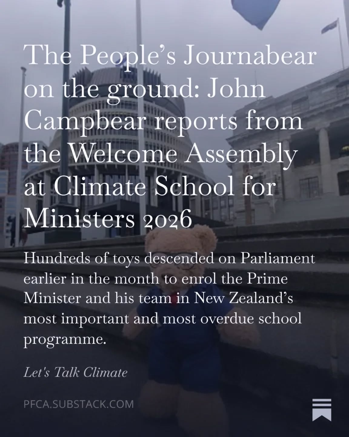 .
Our favourite journabear's latest article is out! Read all about it!
"What’s at stake for the Final Exams, Term 4 2026...Ministers who fail to earn enough credits during 2026 face the ultimate consequence: returning to the Opposition Benches. The Climate Change Commission will be observing. So will this journabear.
Hundreds and hundreds of children and young people across Aotearoa sent their toys to Parliament for this assembly because they could not come themselves. They were, of course, at school. Doing the basics. Brilliantly.
It certainly would be something if the people running their country did the same."
Read more here: https://open.substack.com/pub/pfca/p/the-peoples-journabear-on-the-ground?utm_source=share&utm_medium=android&r=9u2tq