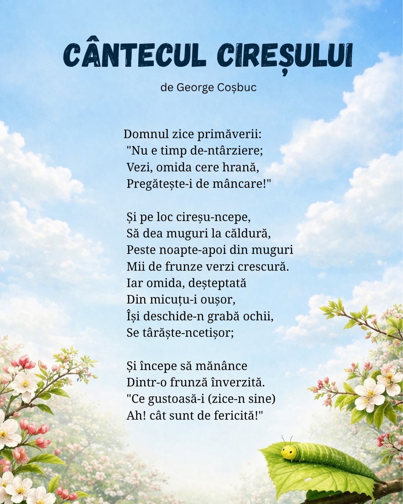 Cântecul cireșului
de George Coșbuc
Domnul zice primăverii:
“Nu e timp de-ntârziere;
Vezi, omida cere hrană,
Pregătește-i de mâncare!”
Și pe loc cireșu-ncepe,
Să dea muguri la căldură,
Peste noapte-apoi din muguri
Mii de frunze verzi crescură.
Iar omida, deșteptată
Din micuțu-i oușor,
Își deschide-n grabă ochii,
Se târăște-ncetișor;
Și începe să mănânce
Dintr-o frunză înverzită.
“Ce gustoasă-i (zice-n sine)
Ah! cât sunt de fericită!”
#poezie #poeziicopii #gradinitaonline