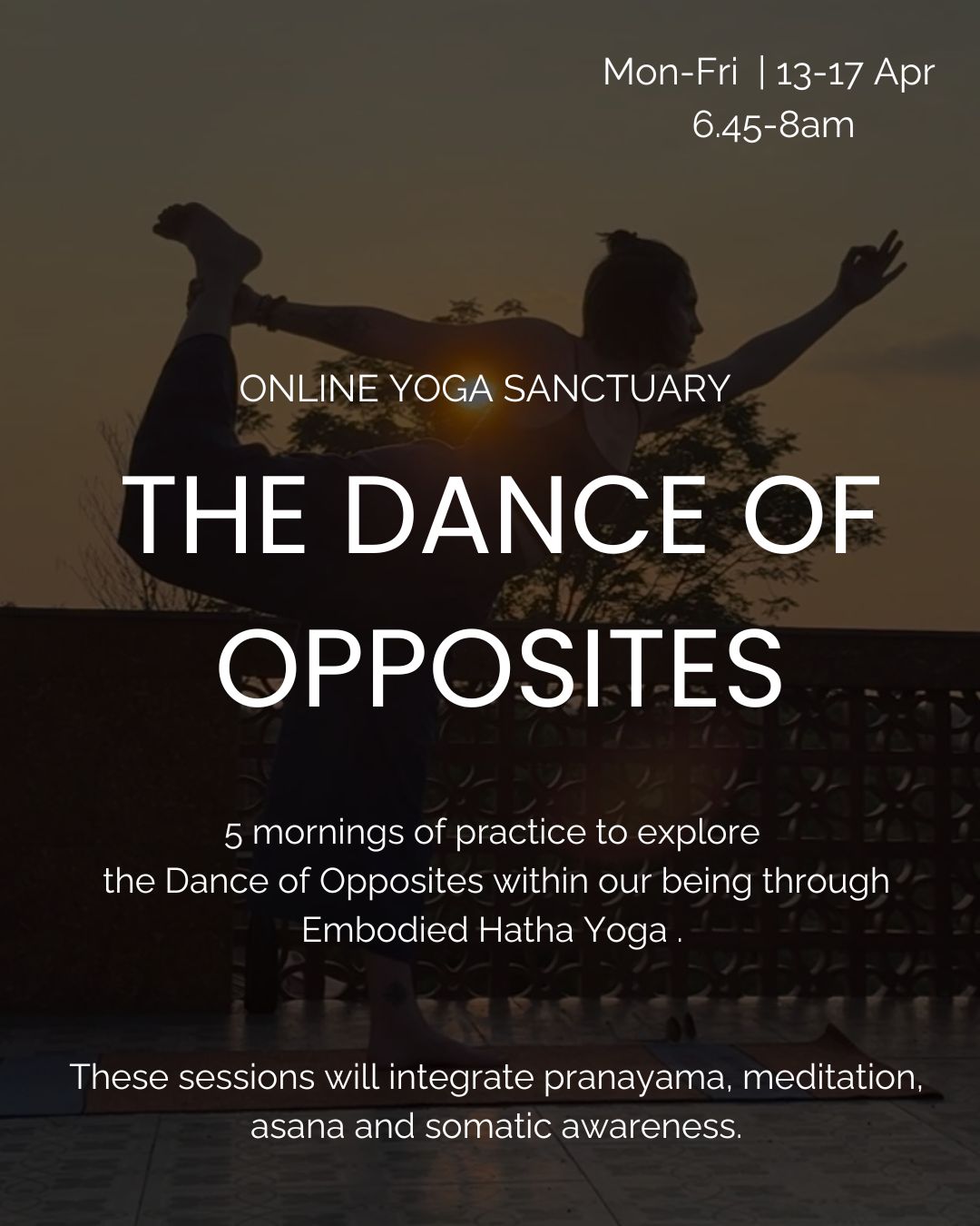 ~ The Dance of Opposites ~ Morning Series 13-17 April 6.45-8am
This is an invitation to come together for 5 mornings online to explore the Dance of Opposites within our being, the constant play between masculine and feminine, effort and ease, descending and ascending, contracting and expanding. Sometimes we are attached to one side of the story forgetting how they complement and support each other. In order to ascend one needs to descend, in order to expand one need to be able to contract.
This series will integrate Hatha Yoga techniques including Pranayama, Meditation, Asana as well as somatic awareness/practices.
This series is open to all but might be more suitable to those already practising yoga. If you are unsure if it is suitable for you, send me a message.
Exchange : 50 euro for 5 sessions (or 37 euro for low income or student)
X
Anna
