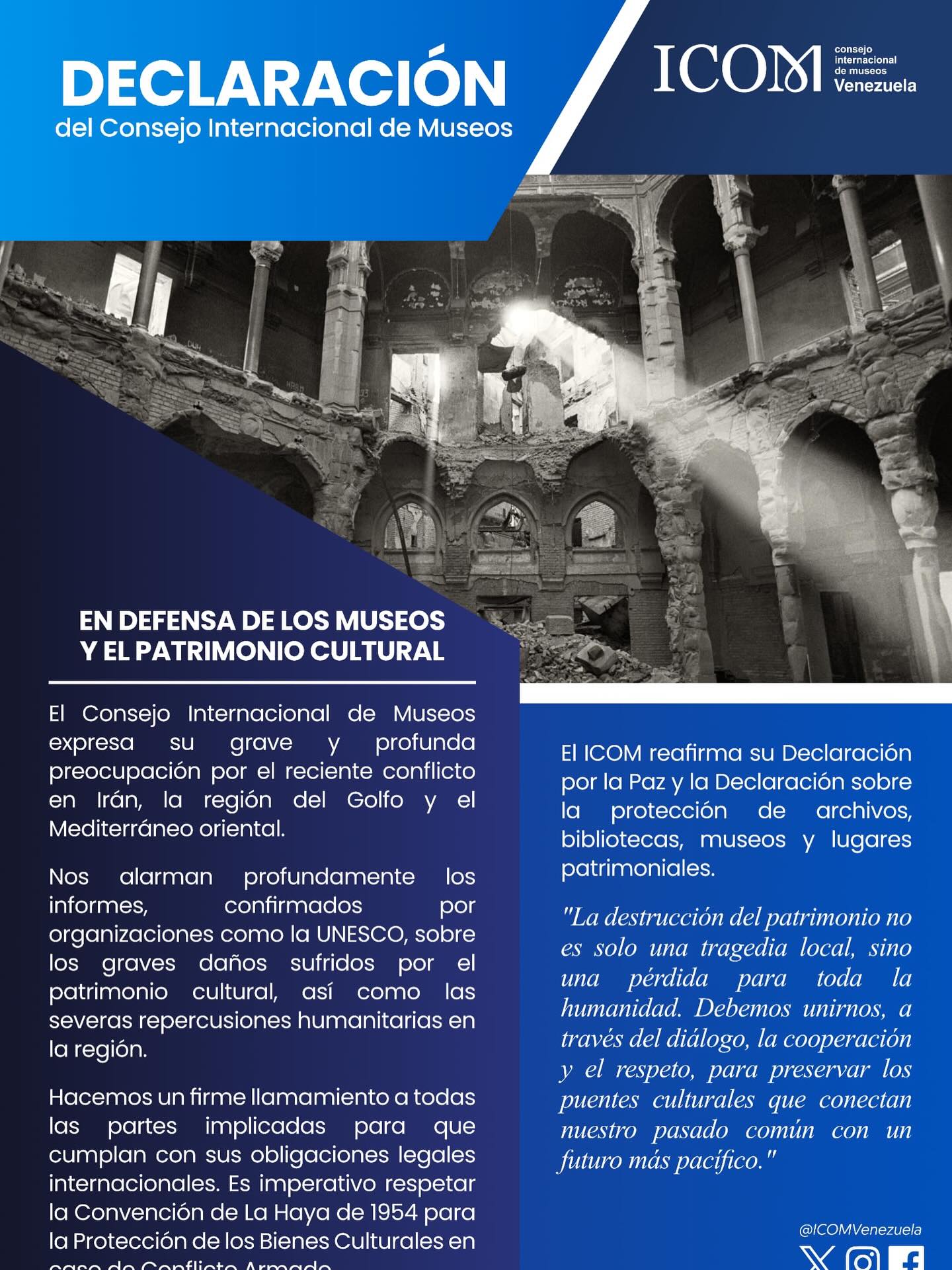 ICOM expresa su profunda preocupación por el conflicto en Irán, el Golfo y el Mediterráneo Oriental.
Ante los graves daños al patrimonio cultural y las repercusiones humanitarias confirmados por UNESCO, el Consejo Internacional de Museos hace un firme llamamiento a todas las partes implicadas:
🔹 Respetar la Convención de La Haya de 1954.
🔹 Cumplir con las obligaciones legales internacionales.
🔹 Proteger los museos, archivos y sitios patrimoniales.
📖 “La destrucción del patrimonio no es solo una tragedia local, sino una pérdida para toda la humanidad. Debemos unirnos, a través del diálogo, la cooperación y el respeto, para preservar los puentes culturales que conectan nuestro pasado común con un futuro más pacífico.”
🇻🇪 ICOM Venezuela se adhiere a este comunicado, reafirmando su compromiso con la defensa del patrimonio cultural y la paz.
Defendamos la cultura. Defendamos la paz.
🔹 @ICOM_Official 🔹 #ICOM #PatrimonioCultural #ProtecciónDelPatrimonio #UNESCO