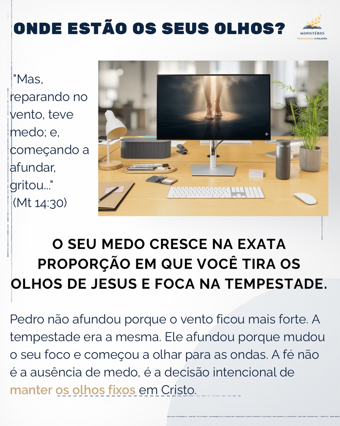 O seu medo cresce na exata proporção em que você tira os olhos de Jesus e foca na tempestade. ✨🌊👀
Meu irmão, todos nós enfrentamos momentos em que parece que vamos afundar. As dívidas na mesa de trabalho, os laudos médicos, as crises familiares... as ondas são reais e assustadoras. Mas a lição de Pedro andando sobre as águas (Mateus 14) nos entrega a chave para vencermos a ansiedade.
Preste atenção: Pedro não afundou porque o vento ficou mais forte. A tempestade era a mesma do momento em que ele saiu do barco. Ele afundou porque mudou o seu foco. Ele parou de olhar para o Mestre e começou a olhar para o caos.
A verdadeira coragem não é a ausência de medo, mas a decisão intencional de não se render a ele. Quando o pavor bater, mude o seu foco. Lembre-se do currículo de fidelidade do seu Deus. Redirecione a sua mente e escolha manter os olhos fixos nAquele que controla os ventos e o mar.
Essa mensagem falou com você? 🌍 Comente abaixo e compartilhe com alguém que precisa saber que não está sozinho. Aprofunde sua jornada de fé com meus livros. Clique aqui: https://www.propagandoapalavra.com.br/livros
#VencendoOMedo #FéInabalavel #OlhosEmJesus #TempestadesDaVida #PastorFlavioMacieira