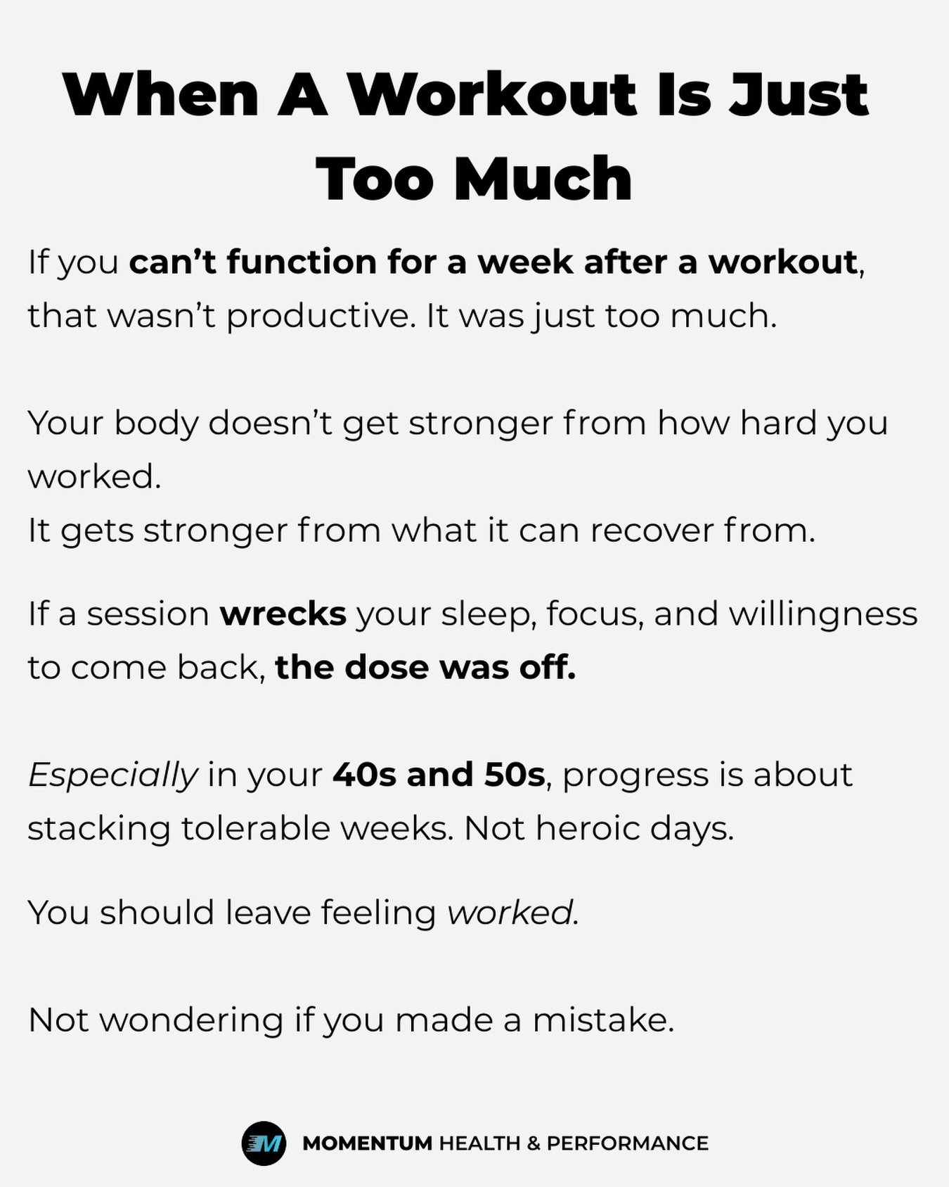 If you’ve ever been unable to sit down, walk normally, or lift your arms for five days after a workout… that wasn’t a “great session.”
It was too much, too soon.
A lot of driven adults do this when they decide to get serious again. You’re successful in your career because you push hard. So you assume the same rule applies here.
Go all in. Prove something. Earn it.
But your body doesn’t reward intensity alone. It rewards appropriate dosage.
You don’t get stronger from how destroyed you feel. You get stronger from what you can recover from.
If a workout disrupts your sleep, drains your energy for work, makes you irritable at home, and creates hesitation about coming back next week, it wasn’t productive.
It just felt intense.
Especially in your 40s and 50s, progress is about stacking weeks you can repeat. Not one heroic session followed by five days of regret.
You should feel worked. Maybe mildly sore.
You should not feel like normal life is on hold.
Smart training builds momentum.
Too much, too soon builds doubt.
If your past pattern has been “go hard → get wrecked → fall off,” that’s not a motivation problem.
It’s a dosing problem.
