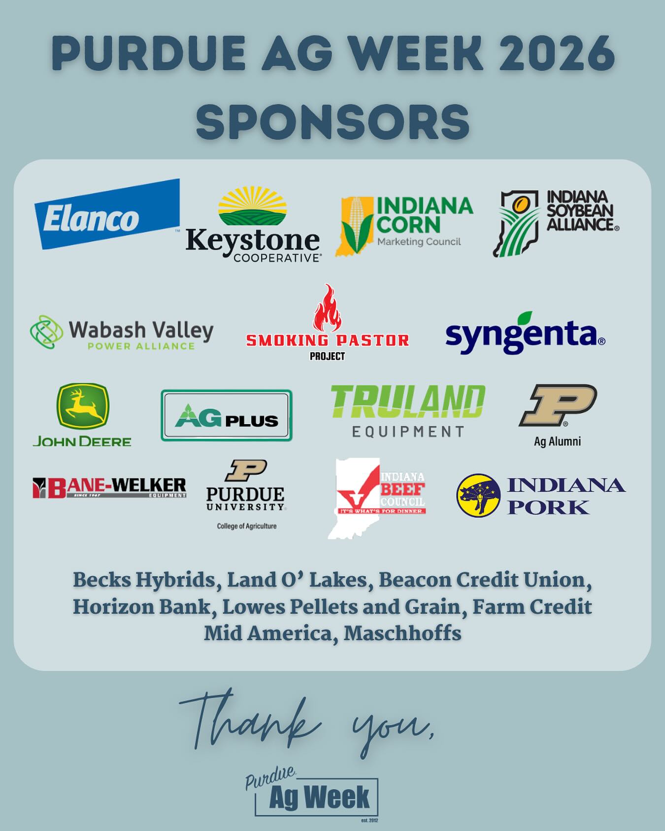 With there being ONE WEEK until Ag Week, we would like to highlight the incredible sponsors who make it possible! This is the complete list of sponsors for Ag Week 2026, and we could not do it without their support! Please join us in thanking the company sponsors who make Ag Week possible.
-
Hammer Down Hunger Day Sponsor: Elanco Animal Health
-
Diamond Sponsors: Indiana Corn, Indiana Soybean, Keystone Cooperative
-
Gold Sponsors: Wabash Valley Power Alliance, Smoking Pastor, Syngenta
-
Silver Sponsors: John Deere, Ag Plus, Truland Equipment, Purdue Ag Alumni Trust Fund, Bane-Welker, Indiana Beef, Purdue College of Agriculture, Indiana Pork, Kokomo Grain
-
Bronze Sponsors: Beck’s Hybrids, Land O’ Lakes, Beacon Credit Union, Horizon Bank, Lowe’s Pellets and Grain, Farm Credit Mid America, Maschhoffs