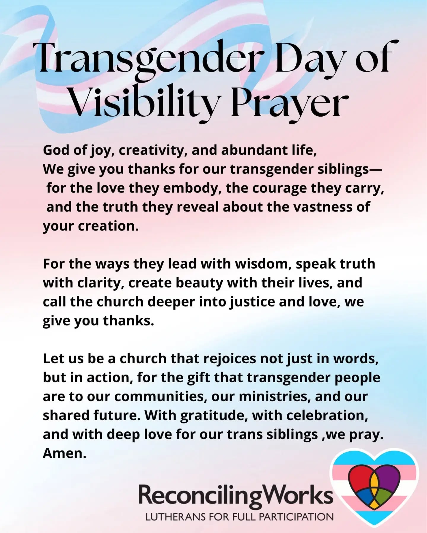 Prayer for Transgender Day of Visibility – March 31 (re-post @reconcilingworks
)
God of joy, creativity, and abundant life,
We give you thanks for our transgender siblings –
for the love they embody, the courage they carry,
and the truth they reveal about the vastness of your creation.
For the ways they lead with wisdom,
speak truth with clarity, create beauty with their lives,
and call the church deeper into justice and love,
we give you thanks.
Let us be a church that rejoices not just in words,
but in action, for the gift that transgender people are
to our communities, our ministries, and our shared future.
With gratitude, with celebration, and with deep love for our trans siblings, we pray.
Amen.
https://www.reconcilingworks.org/transgender-day-of-visibility-prayer-2026/