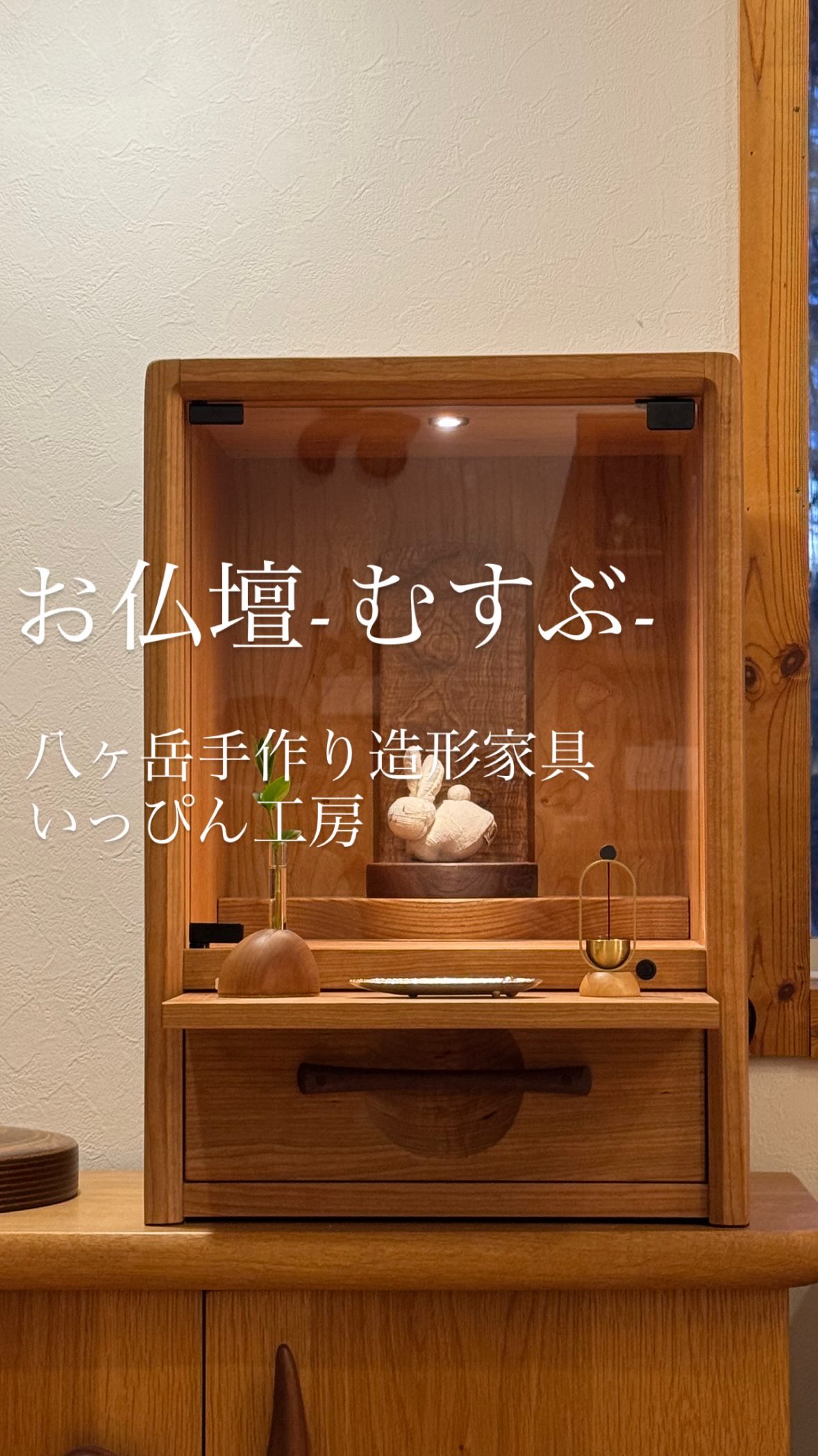 お仏壇-むすぶ-
大切な人と心をむすぶ
お仏壇はそんな場所であってほしいと思い制作しました。
いつでもそばに感じられる、優しいお仏壇
———————————————
横浜クイーンズスクエア内 みなとみらいギャラリーA
2026/3/31~2026/4/6
潤いのある暮らし-手が生み出すカタチ-展
___________________________
八ヶ岳手作り造形家具 いっぴん工房
住所:山梨県北杜市大泉町谷戸8686-11
営業時間:10:00~18:00 (1日15日が平日の時はお休みです)
TEL:0551-38-1339
—
#いっぴん工房 #手作り家具 #オーダー家具 #お仏壇