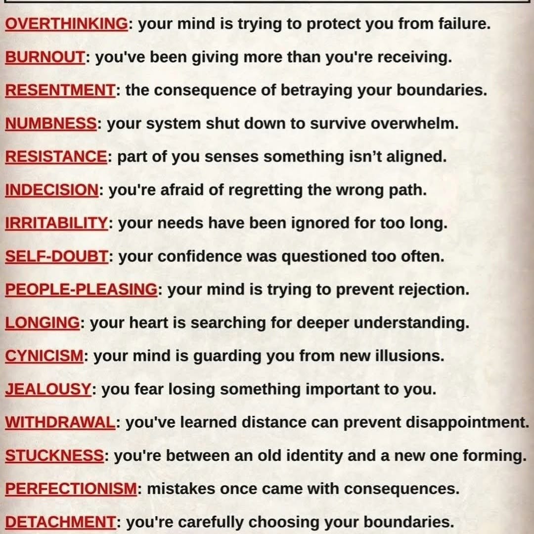 Root causes of your feelings… 🪷
Not problems—messages. The mind doesn’t speak in words, it speaks in emotions.
Overthinking — your mind is scanning for danger, trying to prevent pain.
In Buddhism, this is attachment to control. Peace comes when you accept uncertainty.
Burnout — you’ve been pouring from an empty cup.
Right effort means balance. Even the Buddha taught the Middle Path.
Resentment — you said “yes” when your truth was “no.”
Each time you ignore your boundary, suffering quietly grows.
Numbness — your system chose silence over overload.
Not weakness—protection. But healing begins when you gently feel again.
Resistance — your inner wisdom is signaling misalignment.
When something feels heavy, pause… awareness is trying to guide you.
Indecision — fear of regret is keeping you stuck.
Attachment to “perfect outcomes” blocks movement. Growth requires imperfect steps.
Irritability — small things hurt because bigger things were ignored.
Unspoken needs don’t disappear—they surface as frustration.
Self-doubt — your inner voice was replaced by others’ opinions.
Buddhism teaches: trust direct experience, not borrowed beliefs.
People-pleasing — you learned love must be earned.
But attachment to approval is endless suffering—because it’s never enough.
Longing — your soul is asking for depth, not distraction.
A quiet call toward meaning, truth, and real connection.
Cynicism — wisdom built from wounds, but guarded by fear.
Without compassion, awareness turns into emotional armor.
Jealousy — comparison creating lack within you.
The mind says, “I’m not enough.” Awareness reminds you—you already are.
Withdrawal — distance feels safer than disappointment.
But healing doesn’t happen in isolation—it happens in conscious connection.
Stuckness — you’ve outgrown your old self but haven’t stepped into the new.
This discomfort is not failure… it’s transformation.
Perfectionism — mistakes once cost you something.
But in truth, imperfection is natural. Clinging to perfection creates suffering.
Detachment — choosing peace over chaos.
True detachment isn’t coldness—it’s loving without clinging.
Suppression — emotions were once unsafe to express.
But buried emotion