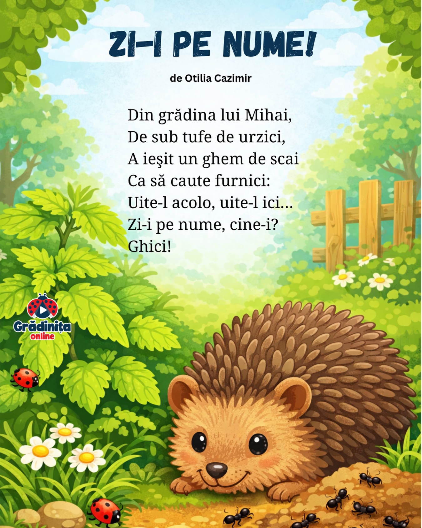Zi-i pe nume!
de Otilia Cazimir
Din grădina lui Mihai,
De sub tufe de urzici,
A ieşit un ghem de scai
Ca să caute furnici:
Uite-l acolo, uite-l ici…
Zi-i pe nume, cine-i?
Ghici!
#poezii #poeziicopii #ghicitori