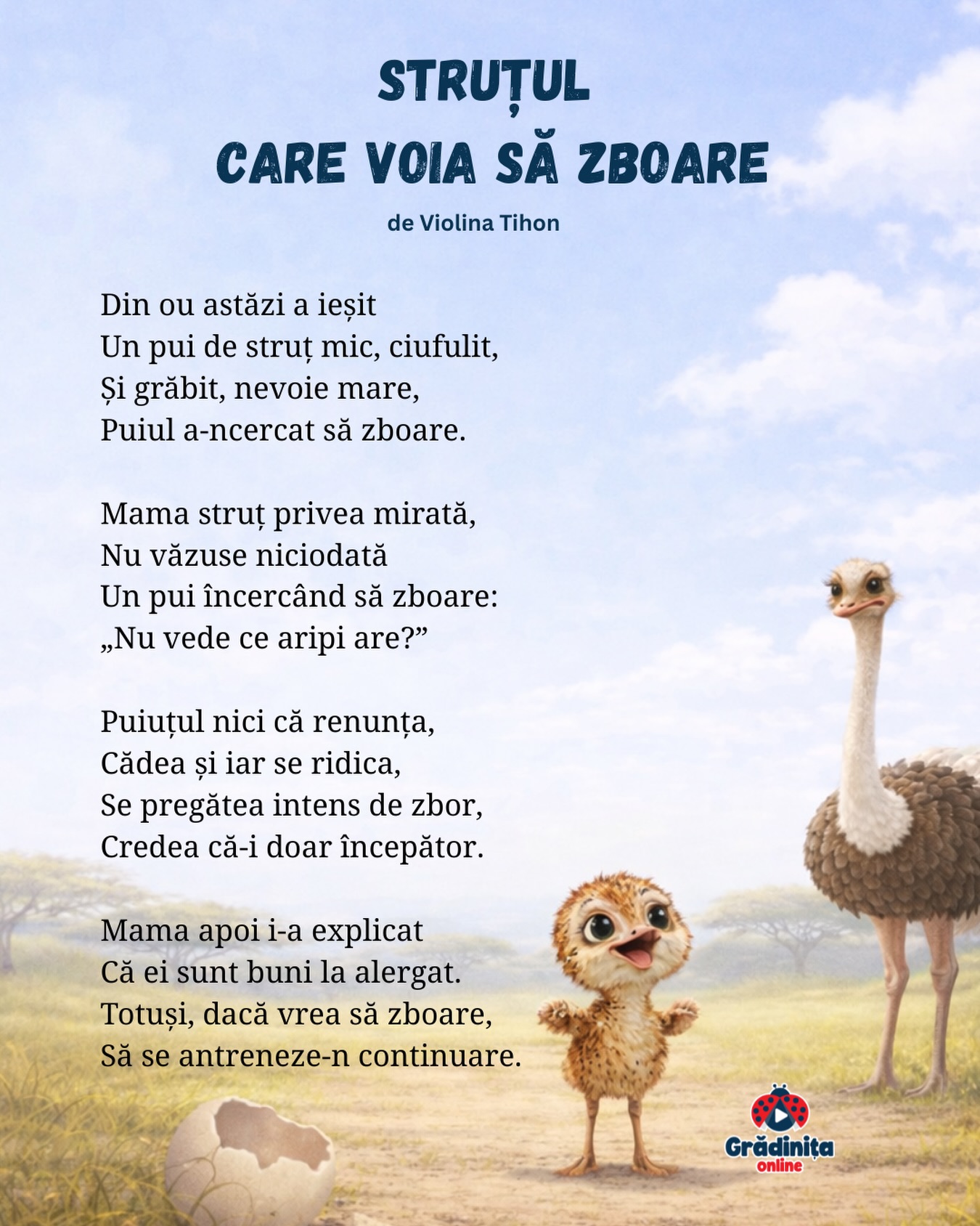 Struțul care voia să zboare
de Violina Tihon
Din ou astăzi a ieșit
Un pui de struț mic, ciufulit,
Și grăbit, nevoie mare,
Puiul a-ncercat să zboare.
Mama struț privea mirată,
Nu văzuse niciodată
Un pui încercând să zboare:
„Nu vede ce aripi are?”
Puiuțul nici că renunța,
Cădea și iar se ridica,
Se pregătea intens de zbor,
Credea că-i doar începător.
Mama apoi i-a explicat
Că ei sunt buni la alergat.
Totuși, dacă vrea să zboare,
Să se antreneze-n continuare.
#gradinitaonline #poezii #poeziicopii