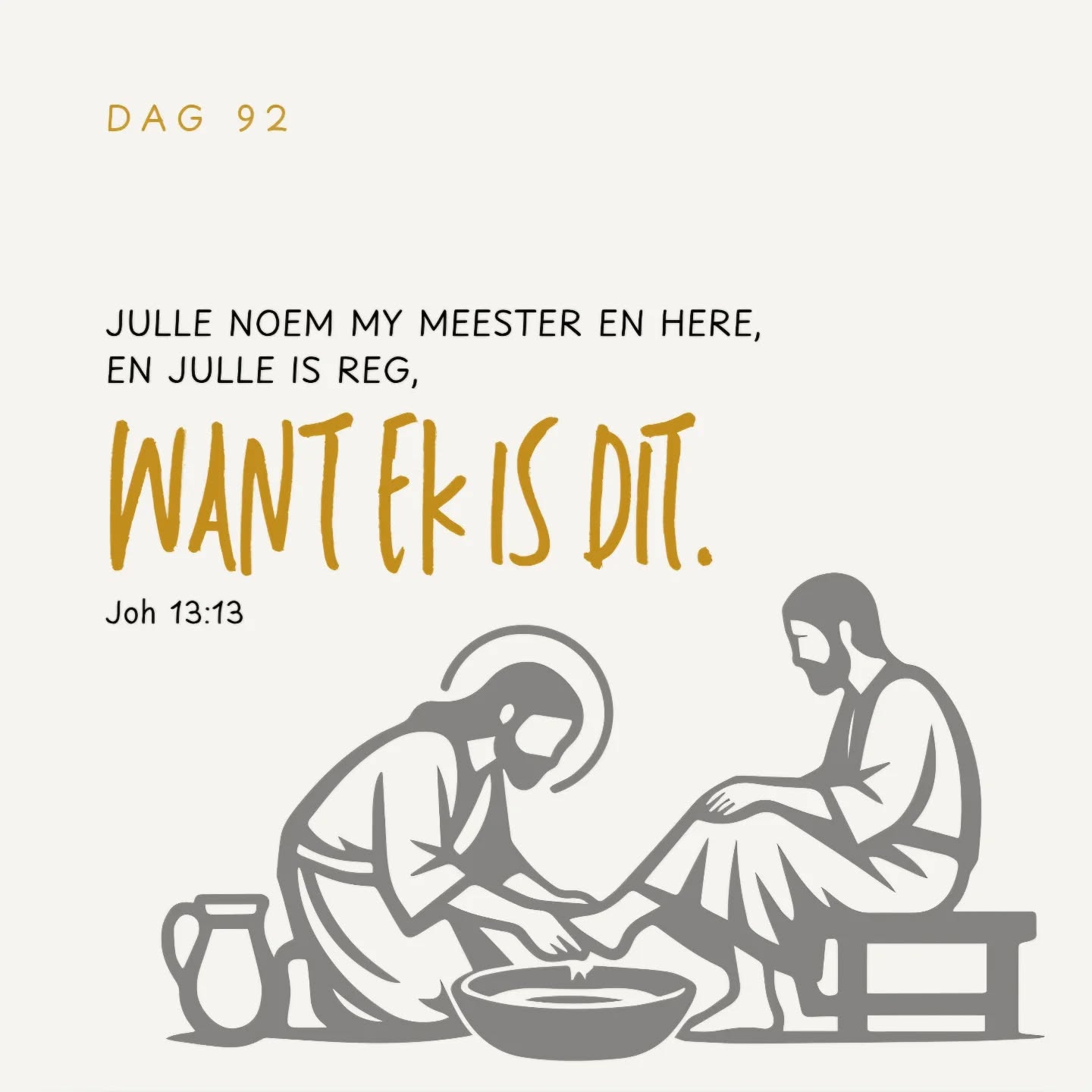 JULLE NOEM MY MEESTER EN HERE,
EN JULLE IS REG,
WANT EK IS DIT.
As Ek dan, die Here en die Meester, julle voete gewas het, is julle ook verplig om mekaar se voete te was.
Want Ek het julle 'n voorbeeld gegee om,
net soos Ek aan julle gedoen het,
ook so te doen.
Voorwaar, voorwaar Ek sê vir julle,
'n dienskneg is nie groter as sy heer nie,
en 'n gesant is ook nie groter as die een wat hom gestuur het nie.
AS JULLE HIERDIE DINGE WEET,
SALIG IS JULLE AS JULLE DIT DOEN.
Johannes 13:13-17