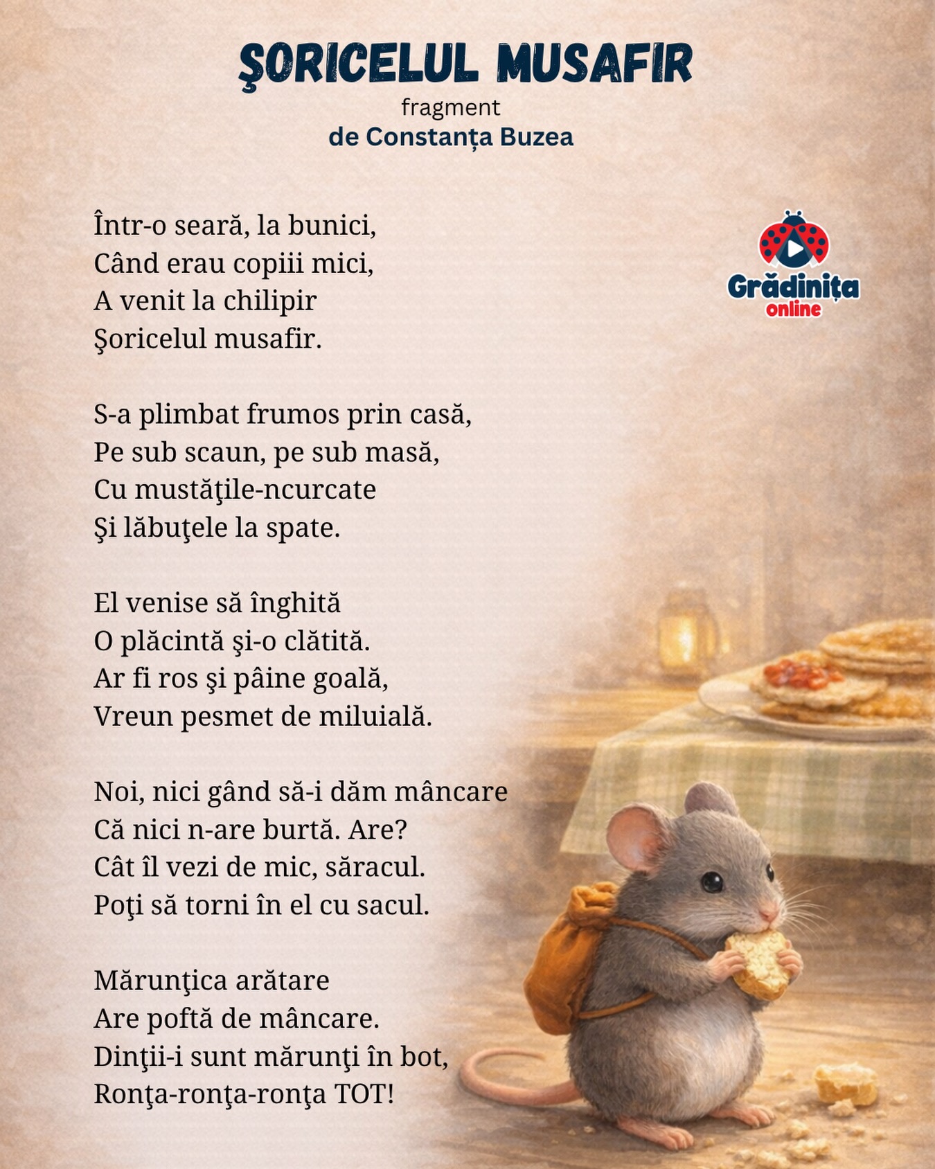 Șoricelul musafir
(fragment)
de Constanța Buzea
Într-o seară, la bunici,
Când erau copiii mici,
A venit la chilipir
Şoricelul musafir.
S-a plimbat frumos prin casă,
Pe sub scaun, pe sub masă,
Cu mustăţile-ncurcate
Şi lăbuţele la spate.
El venise să înghită
O plăcintă şi-o clătită.
Ar fi ros şi pâine goală,
Vreun pesmet de miluială.
Noi, nici gând să-i dăm mâncare
Că nici n-are burtă. Are?
Cât îl vezi de mic, săracul.
Poţi să torni în el cu sacul.
Mărunţica arătare
Are poftă de mâncare.
Dinţii-i sunt mărunţi în bot,
Ronţa-ronţa-ronţa TOT!
#poezii #poeziicopii #gradinitaonline