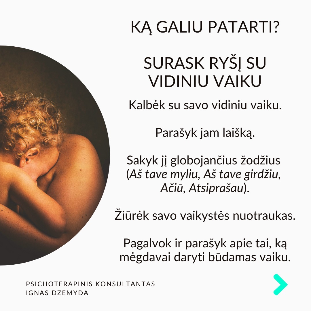 Visi turime sužeistą vidinį vaiką. Pamenu, suklusau, kai mano terapeutė man pasakė:“Apkabink savo vidinį vaiką”. Galbūt ir tavo pažeidžiamas ir jautrus vidinis vaikas laukia gijimo. Nesvarbu, ar žaizdas sukėlė išsiskyrimas su vaikystės draugu, fizinė ar psichologinė prievarta, ar suirusi šeima, šių išgyvenimų skausmas gali lydėti mus visą gyvenimą.
Vidinio vaiko skausmas lydi visą gyvenimą ir primena apie save netikėtai. Užmegzdami ryšį su viduje esančiu mažu berniuku ar mergaite, galime atskleisti priežastis, kurios lemia mūsų, kaip suaugusiųjų, baimes ir gyvenimo modelius. Pradėję jas suprasti, galime gyti ir transformuotis.
Kiekvieno iš mūsų viduje slypi mažas, kenčiantis vaikas. Siekdami apsisaugoti nuo skausmo, dažnai bandome užmiršti praeities žaizdas. Tačiau, kai jaučiame skausmą, kylantį iš giliausių mūsų būties gelmių, dažniausiai tai yra mūsų sužeistas vidinis vaikas, šaukiantis dėmesio. Skausmo užmiršimas tik dar labiau jį sustiprina, o kartais jis pasireiškia fiziniu skausmu.
Pripažinti savo vidinį vaiką - elgtis su juo pagarbiai ir su meile. Giliai įkvėpk sakant: „Aš grįžtu pas savo vidinį vaiką.“ Iškvėpk sakant: „Aš rūpinuosi savo vidiniu vaiku.“ Pasakyk jam: „Aš tave myliu.“ „Aš tave girdžiu.“ „Man labai gaila, kad taip jautiesi.“ „Ačiū, kad esi toks, koks esi.“
Ką galiu patarti? Surask ryšį su vidiniu vaiku. Kalbėk su savo vidiniu vaiku. Parašyk jam laišką. Sakyk jį globojančius žodžius (Aš tave myliu, Aš tave girdžiu, Ačiū, Atsiprašau). Žiūrėk savo vaikystės nuotraukas. Pagalvok ir parašyk apie tai, ką mėgdavai daryti būdamas vaiku.
Ką daryti? Kūnas saugo tiek emocinį, tiek fizinį skausmą, ir net jei bandome jį ignoruoti bei judėti į priekį, jis dažniausiai lieka mūsų viduje. Kartais skausmas reikalauja gilesnio psichologinio darbo. Apkabink savo vidinį vaiką.
Nepamirškime pasirūpinti savimi!
#psichologija #psichoterapija
#savespazinimas #psichologas #emocinesveikata #psichologinepagalba #savirefleksija #terapija #psichinesveikata #meditacija #stress #gyvenimokokybė #asmeninisaugimas #augimas #impostersyndrome #savivertė #saviverte #trauma #depresija #nerimas #vidinisvaikas