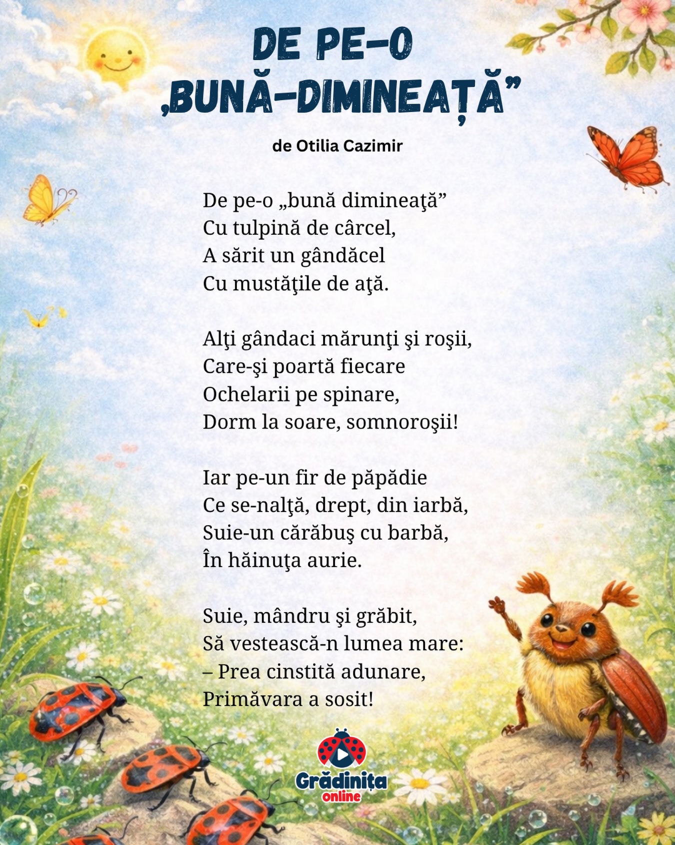 De pe-o „bună-dimineaţă”
de Otilia Cazimir
De pe-o „bună dimineaţă”
Cu tulpină de cârcel,
A sărit un gândăcel
Cu mustăţile de aţă.
Alţi gândaci mărunţi şi roşii,
Care-şi poartă fiecare
Ochelarii pe spinare,
Dorm la soare, somnoroşii!
Iar pe-un fir de păpădie
Ce se-nalţă, drept, din iarbă,
Suie-un cărăbuş cu barbă,
În hăinuţa aurie.
Suie, mândru şi grăbit,
Să vestească-n lumea mare:
– Prea cinstită adunare,
Primăvara a sosit!
#gradinitaonline #poezii #poeziicopii